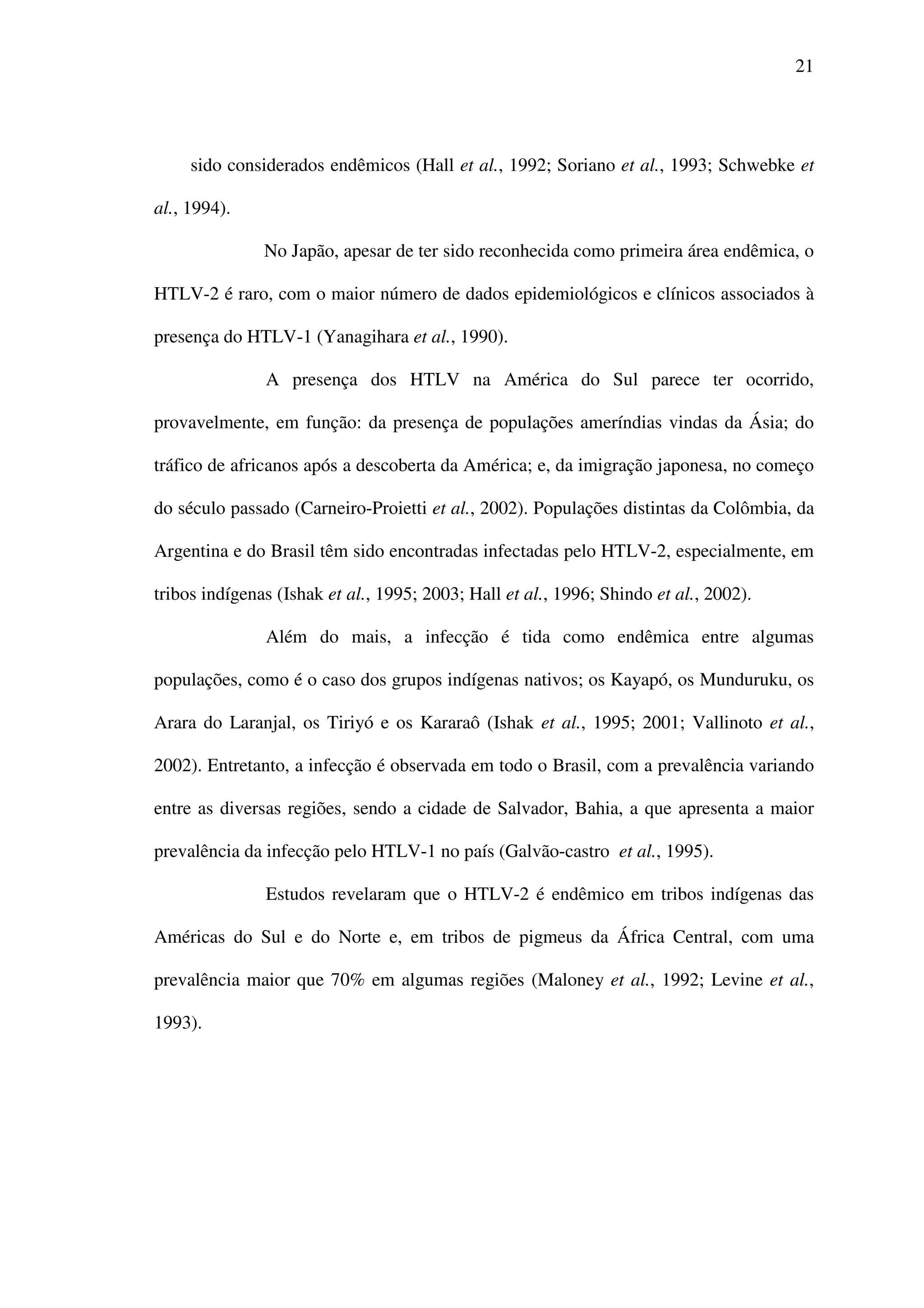 21
sido considerados endêmicos (Hall et al., 1992; Soriano et al., 1993; Schwebke et
al., 1994).
No Japão, apesar de ter sido reconhecida como primeira área endêmica, o
HTLV-2 é raro, com o maior número de dados epidemiológicos e clínicos associados à
presença do HTLV-1 (Yanagihara et al., 1990).
A presença dos HTLV na América do Sul parece ter ocorrido,
provavelmente, em função: da presença de populações ameríndias vindas da Ásia; do
tráfico de africanos após a descoberta da América; e, da imigração japonesa, no começo
do século passado (Carneiro-Proietti et al., 2002). Populações distintas da Colômbia, da
Argentina e do Brasil têm sido encontradas infectadas pelo HTLV-2, especialmente, em
tribos indígenas (Ishak et al., 1995; 2003; Hall et al., 1996; Shindo et al., 2002).
Além do mais, a infecção é tida como endêmica entre algumas
populações, como é o caso dos grupos indígenas nativos; os Kayapó, os Munduruku, os
Arara do Laranjal, os Tiriyó e os Kararaô (Ishak et al., 1995; 2001; Vallinoto et al.,
2002). Entretanto, a infecção é observada em todo o Brasil, com a prevalência variando
entre as diversas regiões, sendo a cidade de Salvador, Bahia, a que apresenta a maior
prevalência da infecção pelo HTLV-1 no país (Galvão-castro et al., 1995).
Estudos revelaram que o HTLV-2 é endêmico em tribos indígenas das
Américas do Sul e do Norte e, em tribos de pigmeus da África Central, com uma
prevalência maior que 70% em algumas regiões (Maloney et al., 1992; Levine et al.,
1993).
 