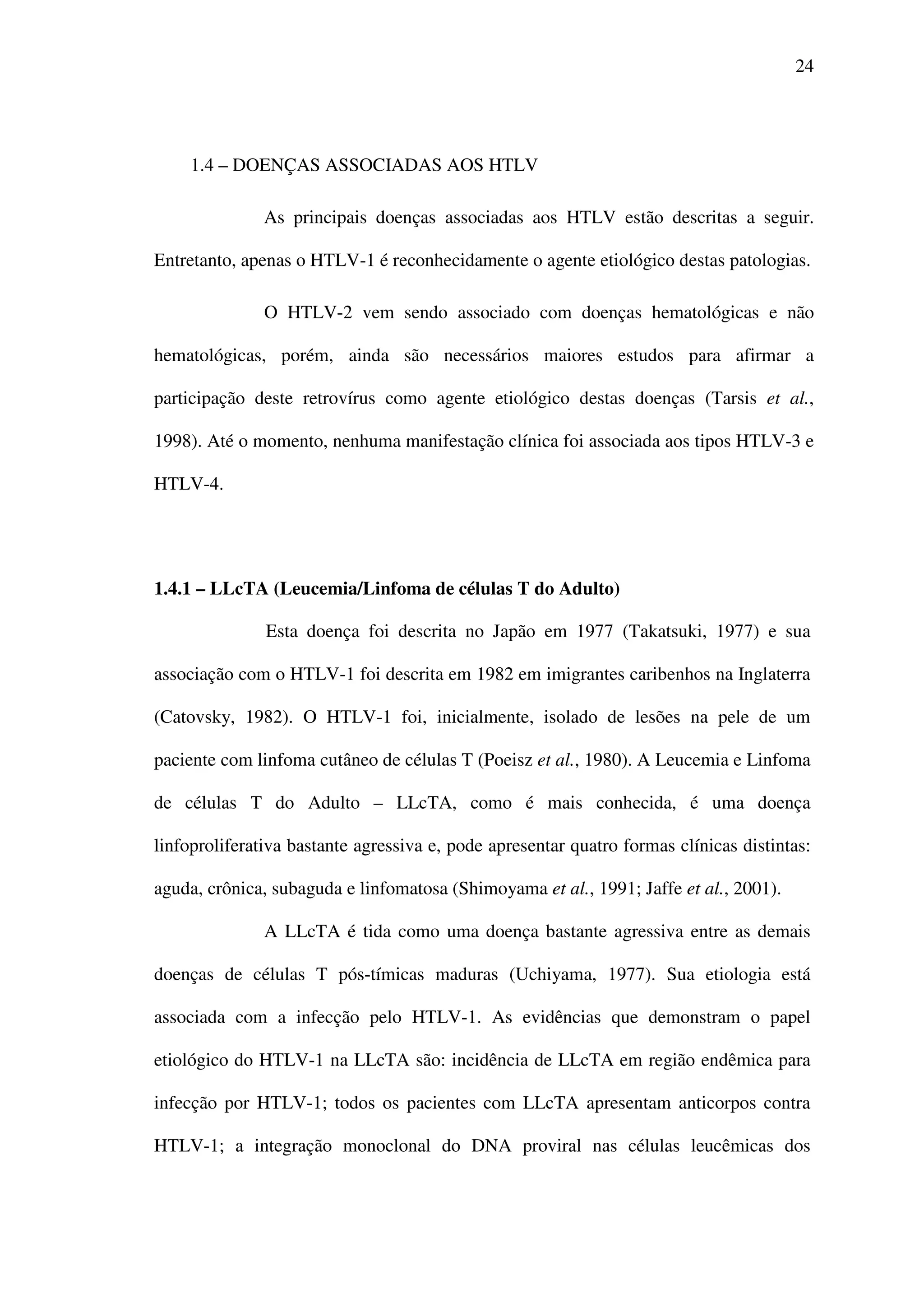 24
1.4 – DOENÇAS ASSOCIADAS AOS HTLV
As principais doenças associadas aos HTLV estão descritas a seguir.
Entretanto, apenas o HTLV-1 é reconhecidamente o agente etiológico destas patologias.
O HTLV-2 vem sendo associado com doenças hematológicas e não
hematológicas, porém, ainda são necessários maiores estudos para afirmar a
participação deste retrovírus como agente etiológico destas doenças (Tarsis et al.,
1998). Até o momento, nenhuma manifestação clínica foi associada aos tipos HTLV-3 e
HTLV-4.
1.4.1 – LLcTA (Leucemia/Linfoma de células T do Adulto)
Esta doença foi descrita no Japão em 1977 (Takatsuki, 1977) e sua
associação com o HTLV-1 foi descrita em 1982 em imigrantes caribenhos na Inglaterra
(Catovsky, 1982). O HTLV-1 foi, inicialmente, isolado de lesões na pele de um
paciente com linfoma cutâneo de células T (Poeisz et al., 1980). A Leucemia e Linfoma
de células T do Adulto – LLcTA, como é mais conhecida, é uma doença
linfoproliferativa bastante agressiva e, pode apresentar quatro formas clínicas distintas:
aguda, crônica, subaguda e linfomatosa (Shimoyama et al., 1991; Jaffe et al., 2001).
A LLcTA é tida como uma doença bastante agressiva entre as demais
doenças de células T pós-tímicas maduras (Uchiyama, 1977). Sua etiologia está
associada com a infecção pelo HTLV-1. As evidências que demonstram o papel
etiológico do HTLV-1 na LLcTA são: incidência de LLcTA em região endêmica para
infecção por HTLV-1; todos os pacientes com LLcTA apresentam anticorpos contra
HTLV-1; a integração monoclonal do DNA proviral nas células leucêmicas dos
 