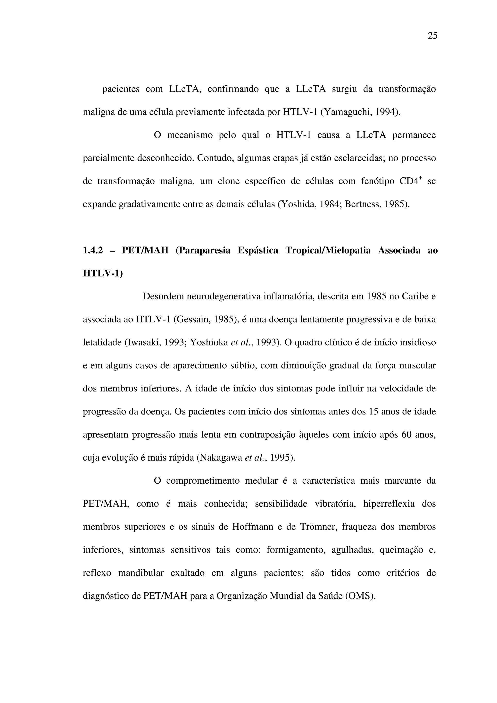 25
pacientes com LLcTA, confirmando que a LLcTA surgiu da transformação
maligna de uma célula previamente infectada por HTLV-1 (Yamaguchi, 1994).
O mecanismo pelo qual o HTLV-1 causa a LLcTA permanece
parcialmente desconhecido. Contudo, algumas etapas já estão esclarecidas; no processo
de transformação maligna, um clone específico de células com fenótipo CD4+
se
expande gradativamente entre as demais células (Yoshida, 1984; Bertness, 1985).
1.4.2 – PET/MAH (Paraparesia Espástica Tropical/Mielopatia Associada ao
HTLV-1)
Desordem neurodegenerativa inflamatória, descrita em 1985 no Caribe e
associada ao HTLV-1 (Gessain, 1985), é uma doença lentamente progressiva e de baixa
letalidade (Iwasaki, 1993; Yoshioka et al., 1993). O quadro clínico é de início insidioso
e em alguns casos de aparecimento súbtio, com diminuição gradual da força muscular
dos membros inferiores. A idade de início dos sintomas pode influir na velocidade de
progressão da doença. Os pacientes com início dos sintomas antes dos 15 anos de idade
apresentam progressão mais lenta em contraposição àqueles com início após 60 anos,
cuja evolução é mais rápida (Nakagawa et al., 1995).
O comprometimento medular é a característica mais marcante da
PET/MAH, como é mais conhecida; sensibilidade vibratória, hiperreflexia dos
membros superiores e os sinais de Hoffmann e de Trömner, fraqueza dos membros
inferiores, sintomas sensitivos tais como: formigamento, agulhadas, queimação e,
reflexo mandibular exaltado em alguns pacientes; são tidos como critérios de
diagnóstico de PET/MAH para a Organização Mundial da Saúde (OMS).
 