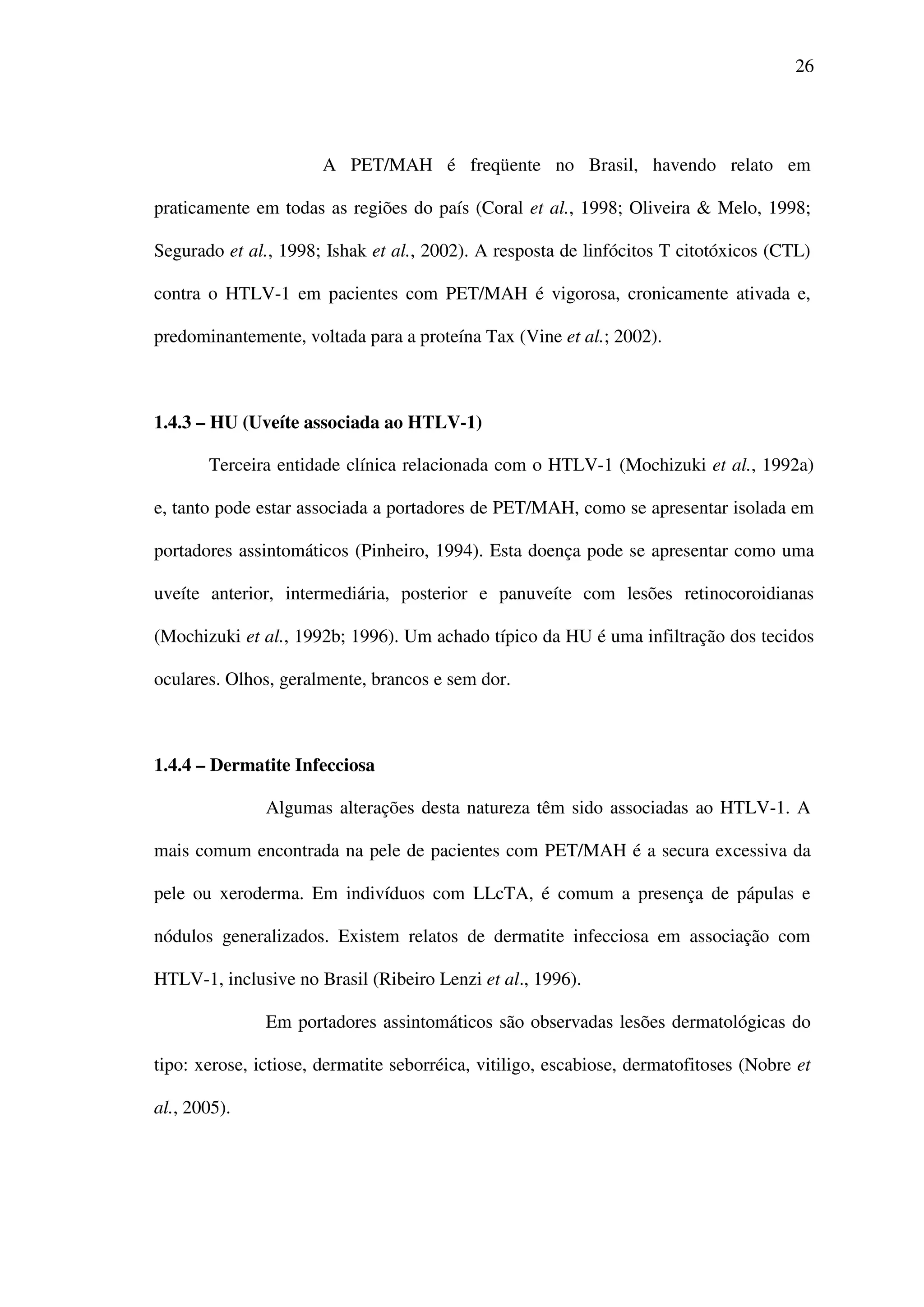 26
A PET/MAH é freqüente no Brasil, havendo relato em
praticamente em todas as regiões do país (Coral et al., 1998; Oliveira & Melo, 1998;
Segurado et al., 1998; Ishak et al., 2002). A resposta de linfócitos T citotóxicos (CTL)
contra o HTLV-1 em pacientes com PET/MAH é vigorosa, cronicamente ativada e,
predominantemente, voltada para a proteína Tax (Vine et al.; 2002).
1.4.3 – HU (Uveíte associada ao HTLV-1)
Terceira entidade clínica relacionada com o HTLV-1 (Mochizuki et al., 1992a)
e, tanto pode estar associada a portadores de PET/MAH, como se apresentar isolada em
portadores assintomáticos (Pinheiro, 1994). Esta doença pode se apresentar como uma
uveíte anterior, intermediária, posterior e panuveíte com lesões retinocoroidianas
(Mochizuki et al., 1992b; 1996). Um achado típico da HU é uma infiltração dos tecidos
oculares. Olhos, geralmente, brancos e sem dor.
1.4.4 – Dermatite Infecciosa
Algumas alterações desta natureza têm sido associadas ao HTLV-1. A
mais comum encontrada na pele de pacientes com PET/MAH é a secura excessiva da
pele ou xeroderma. Em indivíduos com LLcTA, é comum a presença de pápulas e
nódulos generalizados. Existem relatos de dermatite infecciosa em associação com
HTLV-1, inclusive no Brasil (Ribeiro Lenzi et al., 1996).
Em portadores assintomáticos são observadas lesões dermatológicas do
tipo: xerose, ictiose, dermatite seborréica, vitiligo, escabiose, dermatofitoses (Nobre et
al., 2005).
 