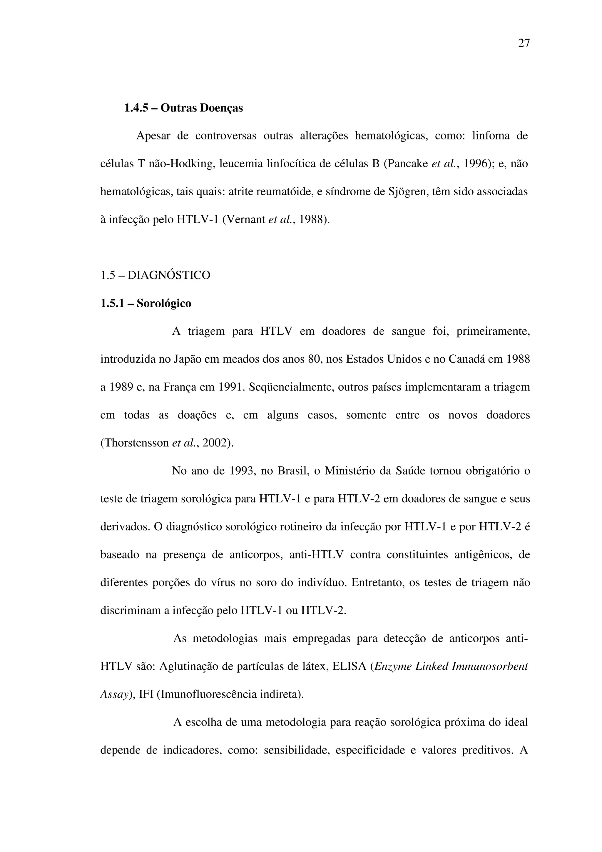 27
1.4.5 – Outras Doenças
Apesar de controversas outras alterações hematológicas, como: linfoma de
células T não-Hodking, leucemia linfocítica de células B (Pancake et al., 1996); e, não
hematológicas, tais quais: atrite reumatóide, e síndrome de Sjögren, têm sido associadas
à infecção pelo HTLV-1 (Vernant et al., 1988).
1.5 – DIAGNÓSTICO
1.5.1 – Sorológico
A triagem para HTLV em doadores de sangue foi, primeiramente,
introduzida no Japão em meados dos anos 80, nos Estados Unidos e no Canadá em 1988
a 1989 e, na França em 1991. Seqüencialmente, outros países implementaram a triagem
em todas as doações e, em alguns casos, somente entre os novos doadores
(Thorstensson et al., 2002).
No ano de 1993, no Brasil, o Ministério da Saúde tornou obrigatório o
teste de triagem sorológica para HTLV-1 e para HTLV-2 em doadores de sangue e seus
derivados. O diagnóstico sorológico rotineiro da infecção por HTLV-1 e por HTLV-2 é
baseado na presença de anticorpos, anti-HTLV contra constituintes antigênicos, de
diferentes porções do vírus no soro do indivíduo. Entretanto, os testes de triagem não
discriminam a infecção pelo HTLV-1 ou HTLV-2.
As metodologias mais empregadas para detecção de anticorpos anti-
HTLV são: Aglutinação de partículas de látex, ELISA (Enzyme Linked Immunosorbent
Assay), IFI (Imunofluorescência indireta).
A escolha de uma metodologia para reação sorológica próxima do ideal
depende de indicadores, como: sensibilidade, especificidade e valores preditivos. A
 