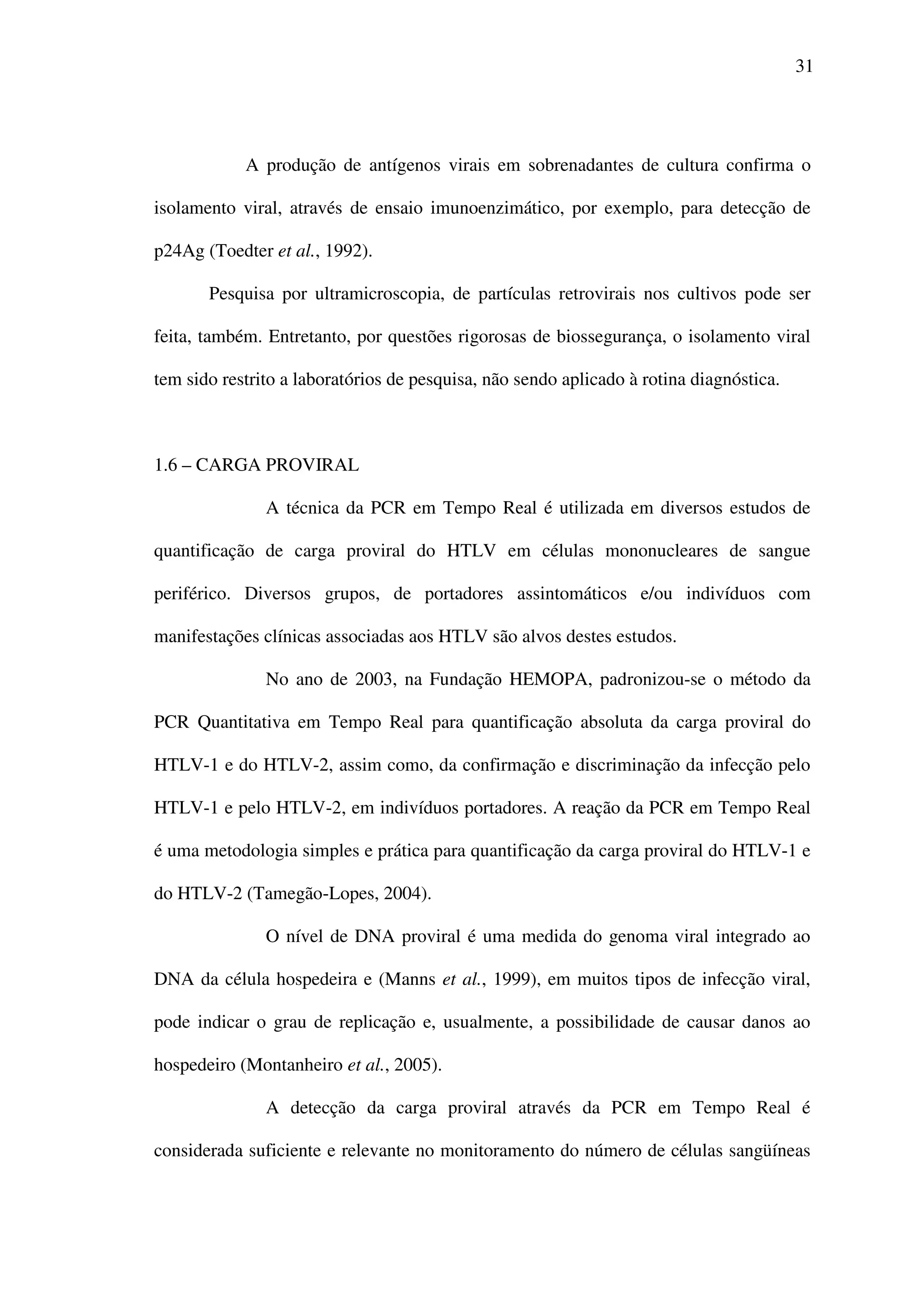 31
A produção de antígenos virais em sobrenadantes de cultura confirma o
isolamento viral, através de ensaio imunoenzimático, por exemplo, para detecção de
p24Ag (Toedter et al., 1992).
Pesquisa por ultramicroscopia, de partículas retrovirais nos cultivos pode ser
feita, também. Entretanto, por questões rigorosas de biossegurança, o isolamento viral
tem sido restrito a laboratórios de pesquisa, não sendo aplicado à rotina diagnóstica.
1.6 – CARGA PROVIRAL
A técnica da PCR em Tempo Real é utilizada em diversos estudos de
quantificação de carga proviral do HTLV em células mononucleares de sangue
periférico. Diversos grupos, de portadores assintomáticos e/ou indivíduos com
manifestações clínicas associadas aos HTLV são alvos destes estudos.
No ano de 2003, na Fundação HEMOPA, padronizou-se o método da
PCR Quantitativa em Tempo Real para quantificação absoluta da carga proviral do
HTLV-1 e do HTLV-2, assim como, da confirmação e discriminação da infecção pelo
HTLV-1 e pelo HTLV-2, em indivíduos portadores. A reação da PCR em Tempo Real
é uma metodologia simples e prática para quantificação da carga proviral do HTLV-1 e
do HTLV-2 (Tamegão-Lopes, 2004).
O nível de DNA proviral é uma medida do genoma viral integrado ao
DNA da célula hospedeira e (Manns et al., 1999), em muitos tipos de infecção viral,
pode indicar o grau de replicação e, usualmente, a possibilidade de causar danos ao
hospedeiro (Montanheiro et al., 2005).
A detecção da carga proviral através da PCR em Tempo Real é
considerada suficiente e relevante no monitoramento do número de células sangüíneas
 