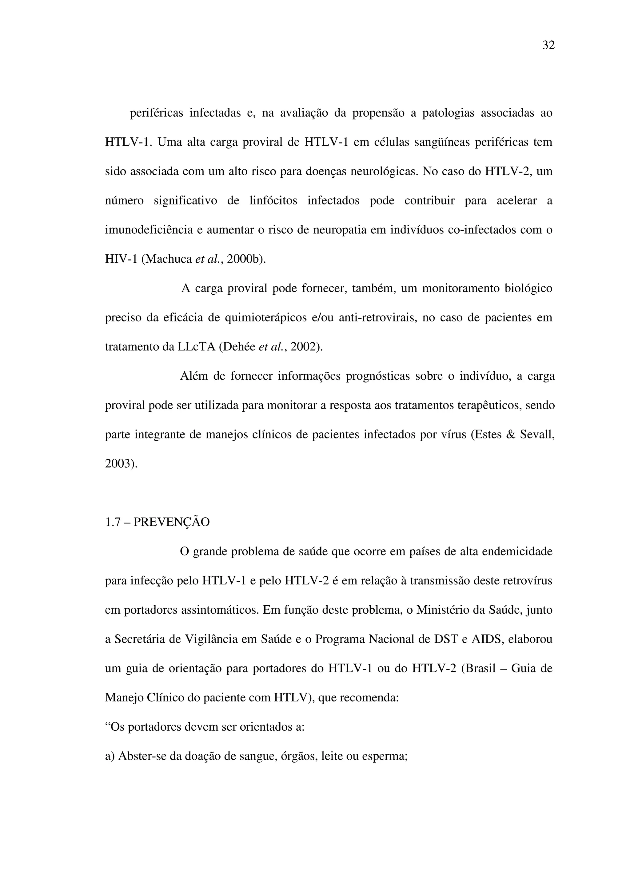 32
periféricas infectadas e, na avaliação da propensão a patologias associadas ao
HTLV-1. Uma alta carga proviral de HTLV-1 em células sangüíneas periféricas tem
sido associada com um alto risco para doenças neurológicas. No caso do HTLV-2, um
número significativo de linfócitos infectados pode contribuir para acelerar a
imunodeficiência e aumentar o risco de neuropatia em indivíduos co-infectados com o
HIV-1 (Machuca et al., 2000b).
A carga proviral pode fornecer, também, um monitoramento biológico
preciso da eficácia de quimioterápicos e/ou anti-retrovirais, no caso de pacientes em
tratamento da LLcTA (Dehée et al., 2002).
Além de fornecer informações prognósticas sobre o indivíduo, a carga
proviral pode ser utilizada para monitorar a resposta aos tratamentos terapêuticos, sendo
parte integrante de manejos clínicos de pacientes infectados por vírus (Estes & Sevall,
2003).
1.7 – PREVENÇÃO
O grande problema de saúde que ocorre em países de alta endemicidade
para infecção pelo HTLV-1 e pelo HTLV-2 é em relação à transmissão deste retrovírus
em portadores assintomáticos. Em função deste problema, o Ministério da Saúde, junto
a Secretária de Vigilância em Saúde e o Programa Nacional de DST e AIDS, elaborou
um guia de orientação para portadores do HTLV-1 ou do HTLV-2 (Brasil – Guia de
Manejo Clínico do paciente com HTLV), que recomenda:
“Os portadores devem ser orientados a:
a) Abster-se da doação de sangue, órgãos, leite ou esperma;
 
