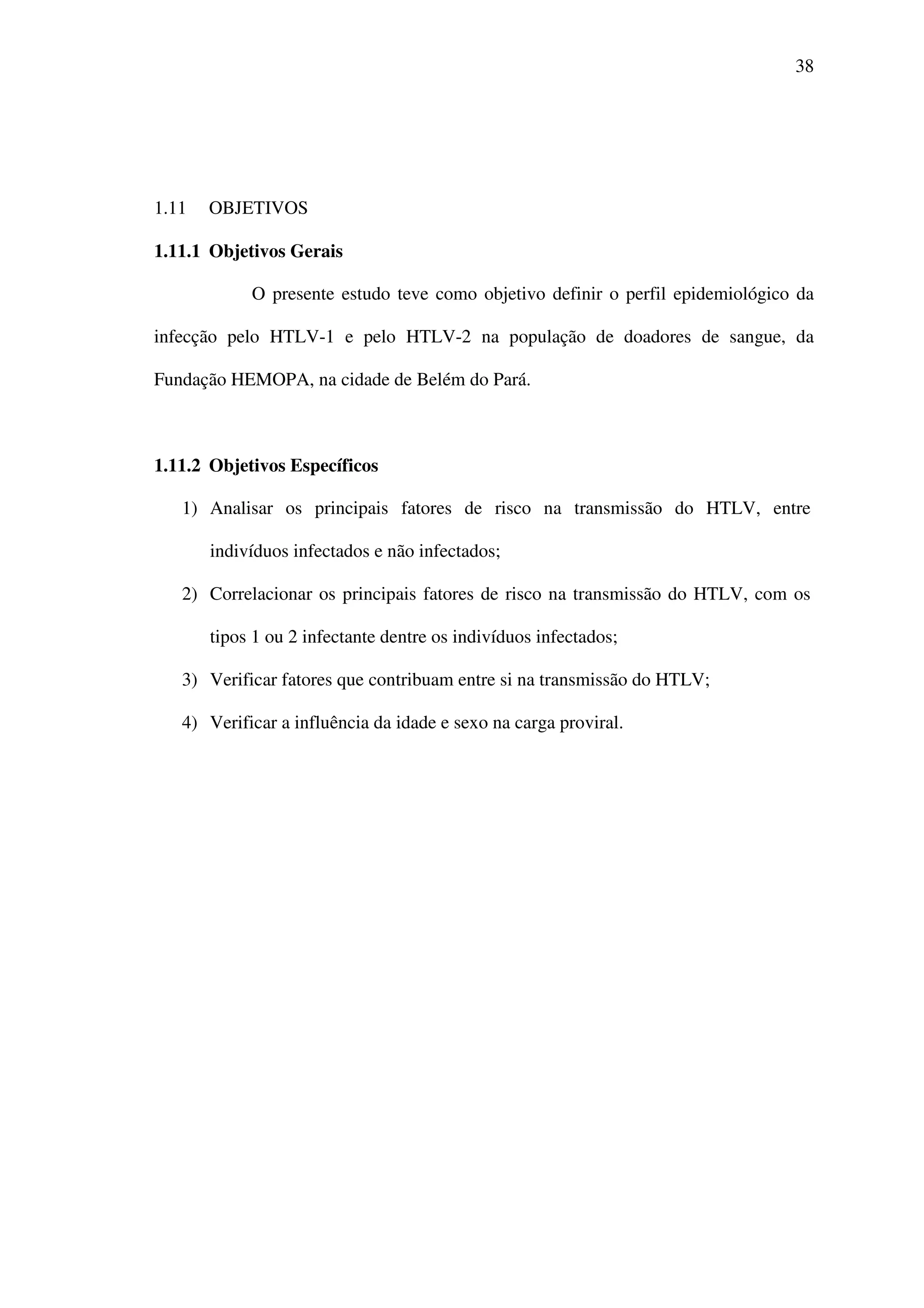 38
1.11 OBJETIVOS
1.11.1 Objetivos Gerais
O presente estudo teve como objetivo definir o perfil epidemiológico da
infecção pelo HTLV-1 e pelo HTLV-2 na população de doadores de sangue, da
Fundação HEMOPA, na cidade de Belém do Pará.
1.11.2 Objetivos Específicos
1) Analisar os principais fatores de risco na transmissão do HTLV, entre
indivíduos infectados e não infectados;
2) Correlacionar os principais fatores de risco na transmissão do HTLV, com os
tipos 1 ou 2 infectante dentre os indivíduos infectados;
3) Verificar fatores que contribuam entre si na transmissão do HTLV;
4) Verificar a influência da idade e sexo na carga proviral.
 