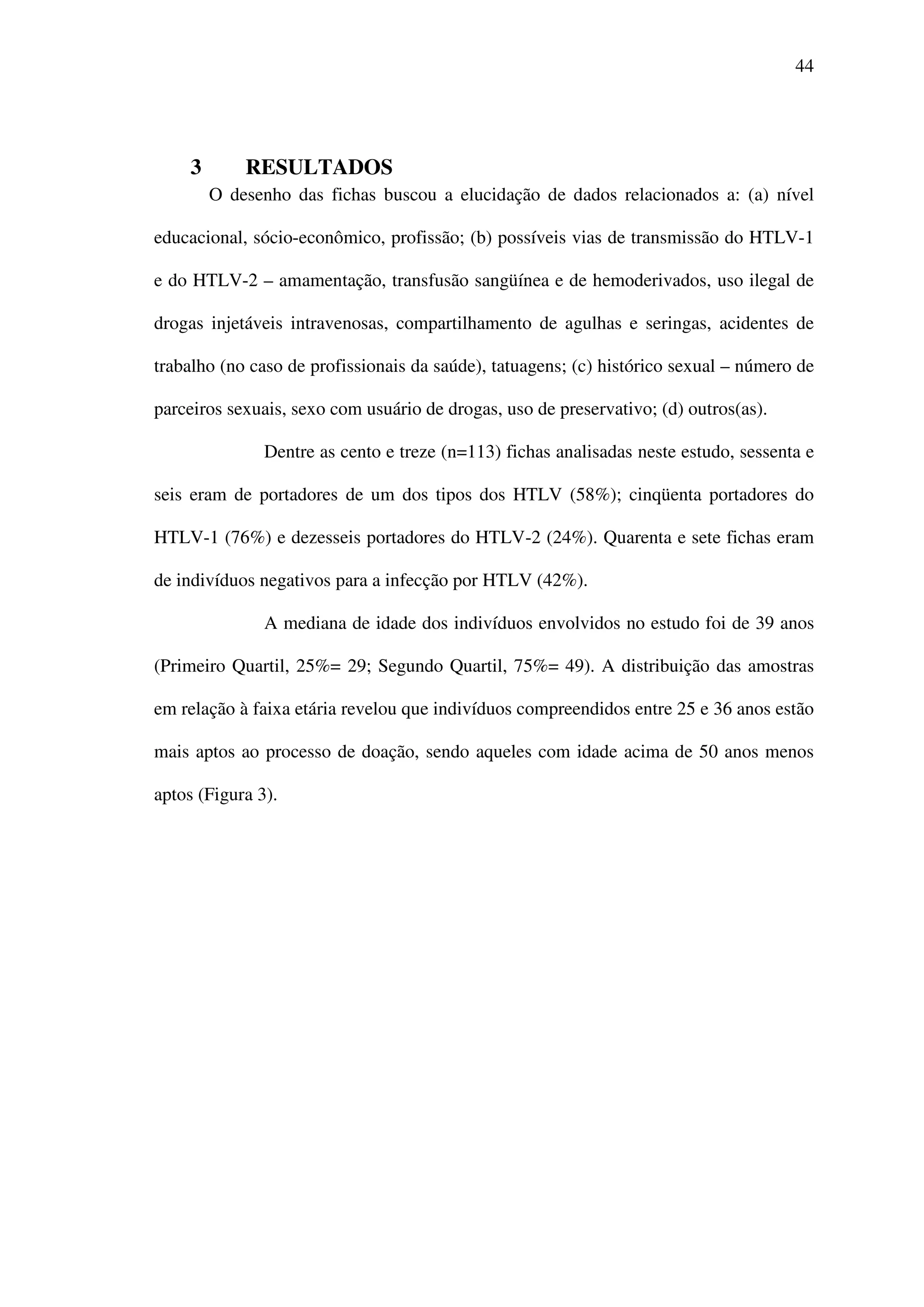 44
3 RESULTADOS
O desenho das fichas buscou a elucidação de dados relacionados a: (a) nível
educacional, sócio-econômico, profissão; (b) possíveis vias de transmissão do HTLV-1
e do HTLV-2 – amamentação, transfusão sangüínea e de hemoderivados, uso ilegal de
drogas injetáveis intravenosas, compartilhamento de agulhas e seringas, acidentes de
trabalho (no caso de profissionais da saúde), tatuagens; (c) histórico sexual – número de
parceiros sexuais, sexo com usuário de drogas, uso de preservativo; (d) outros(as).
Dentre as cento e treze (n=113) fichas analisadas neste estudo, sessenta e
seis eram de portadores de um dos tipos dos HTLV (58%); cinqüenta portadores do
HTLV-1 (76%) e dezesseis portadores do HTLV-2 (24%). Quarenta e sete fichas eram
de indivíduos negativos para a infecção por HTLV (42%).
A mediana de idade dos indivíduos envolvidos no estudo foi de 39 anos
(Primeiro Quartil, 25%= 29; Segundo Quartil, 75%= 49). A distribuição das amostras
em relação à faixa etária revelou que indivíduos compreendidos entre 25 e 36 anos estão
mais aptos ao processo de doação, sendo aqueles com idade acima de 50 anos menos
aptos (Figura 3).
 