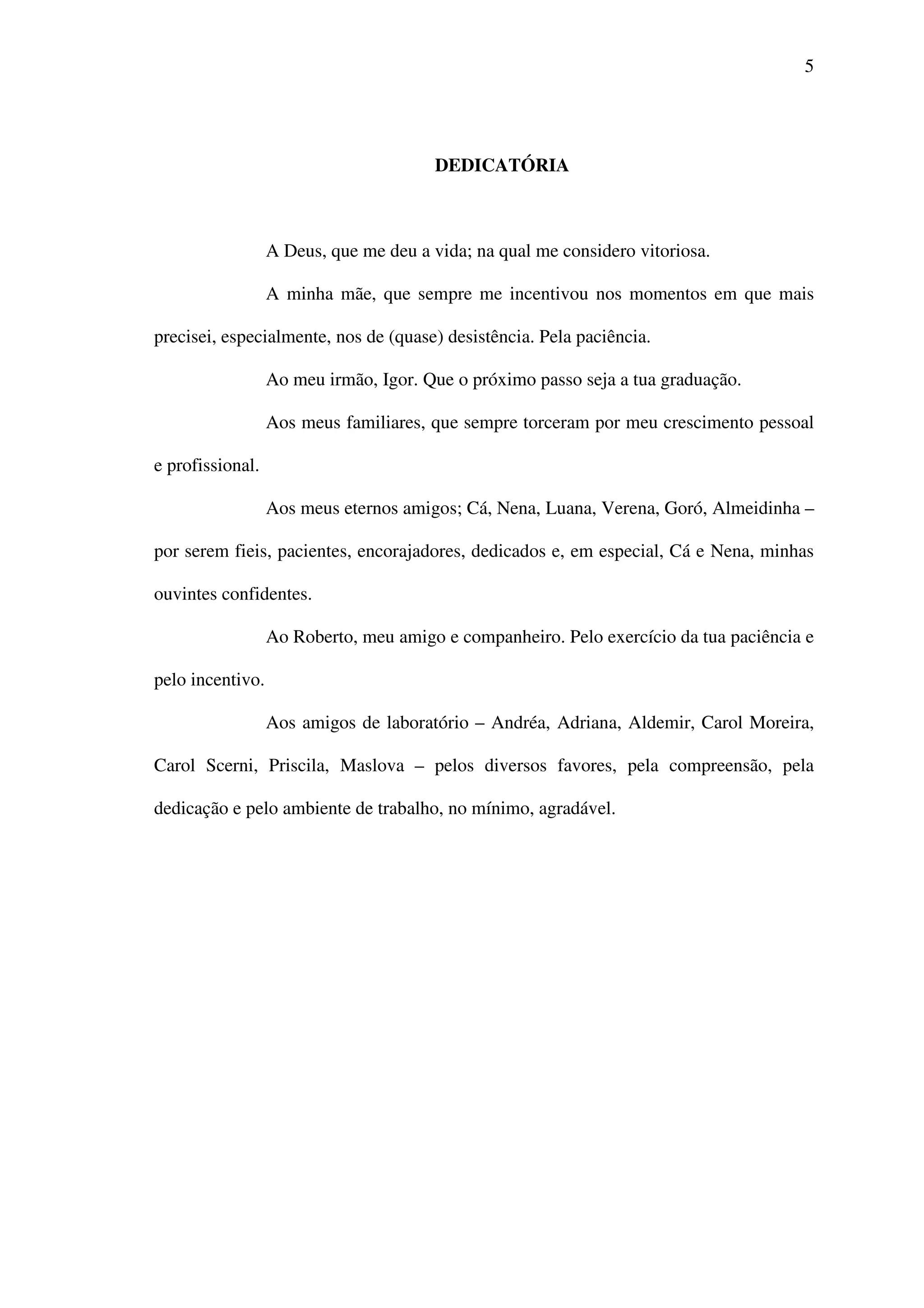 5
DEDICATÓRIA
A Deus, que me deu a vida; na qual me considero vitoriosa.
A minha mãe, que sempre me incentivou nos momentos em que mais
precisei, especialmente, nos de (quase) desistência. Pela paciência.
Ao meu irmão, Igor. Que o próximo passo seja a tua graduação.
Aos meus familiares, que sempre torceram por meu crescimento pessoal
e profissional.
Aos meus eternos amigos; Cá, Nena, Luana, Verena, Goró, Almeidinha –
por serem fieis, pacientes, encorajadores, dedicados e, em especial, Cá e Nena, minhas
ouvintes confidentes.
Ao Roberto, meu amigo e companheiro. Pelo exercício da tua paciência e
pelo incentivo.
Aos amigos de laboratório – Andréa, Adriana, Aldemir, Carol Moreira,
Carol Scerni, Priscila, Maslova – pelos diversos favores, pela compreensão, pela
dedicação e pelo ambiente de trabalho, no mínimo, agradável.
 