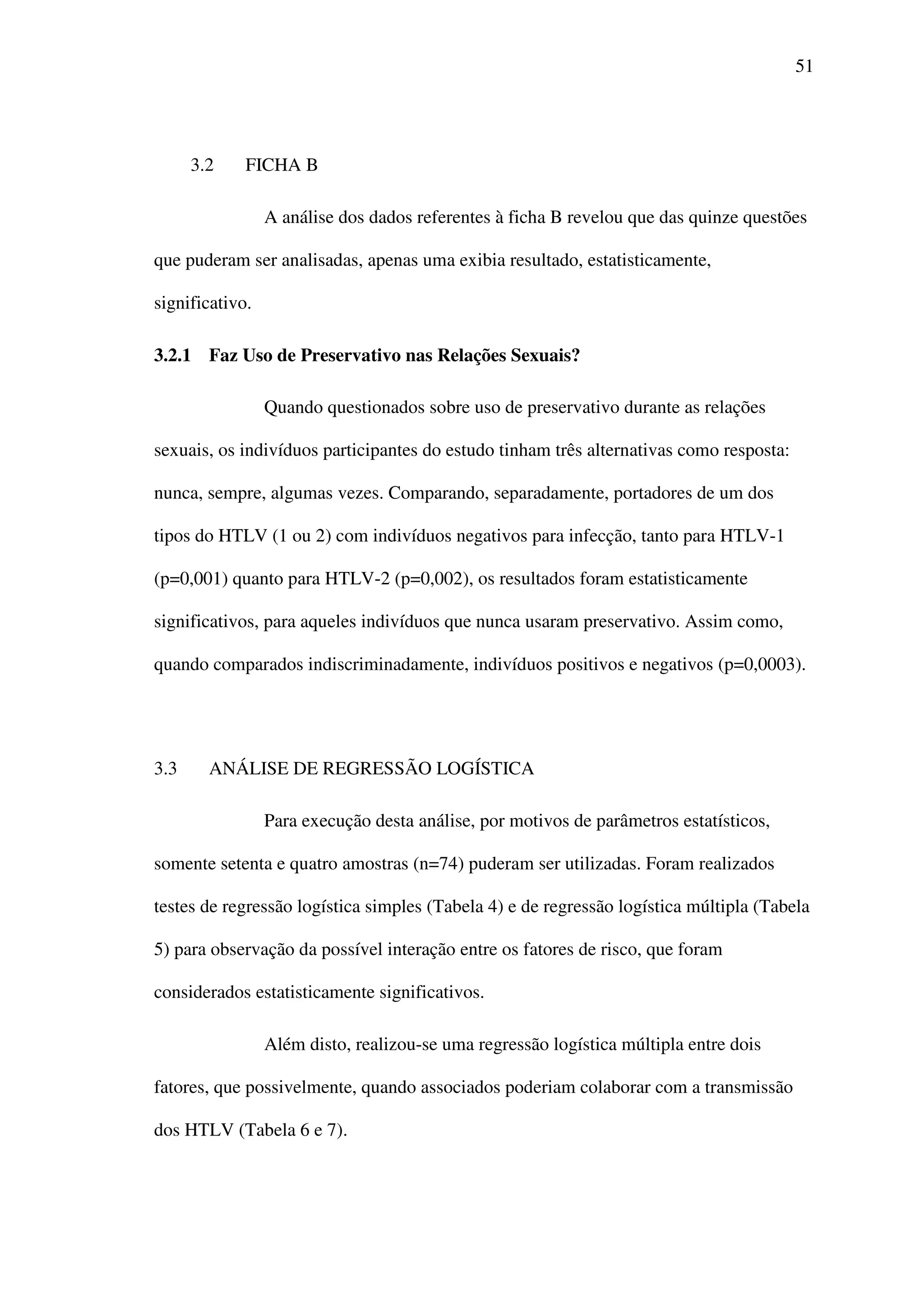 51
3.2 FICHA B
A análise dos dados referentes à ficha B revelou que das quinze questões
que puderam ser analisadas, apenas uma exibia resultado, estatisticamente,
significativo.
3.2.1 Faz Uso de Preservativo nas Relações Sexuais?
Quando questionados sobre uso de preservativo durante as relações
sexuais, os indivíduos participantes do estudo tinham três alternativas como resposta:
nunca, sempre, algumas vezes. Comparando, separadamente, portadores de um dos
tipos do HTLV (1 ou 2) com indivíduos negativos para infecção, tanto para HTLV-1
(p=0,001) quanto para HTLV-2 (p=0,002), os resultados foram estatisticamente
significativos, para aqueles indivíduos que nunca usaram preservativo. Assim como,
quando comparados indiscriminadamente, indivíduos positivos e negativos (p=0,0003).
3.3 ANÁLISE DE REGRESSÃO LOGÍSTICA
Para execução desta análise, por motivos de parâmetros estatísticos,
somente setenta e quatro amostras (n=74) puderam ser utilizadas. Foram realizados
testes de regressão logística simples (Tabela 4) e de regressão logística múltipla (Tabela
5) para observação da possível interação entre os fatores de risco, que foram
considerados estatisticamente significativos.
Além disto, realizou-se uma regressão logística múltipla entre dois
fatores, que possivelmente, quando associados poderiam colaborar com a transmissão
dos HTLV (Tabela 6 e 7).
 