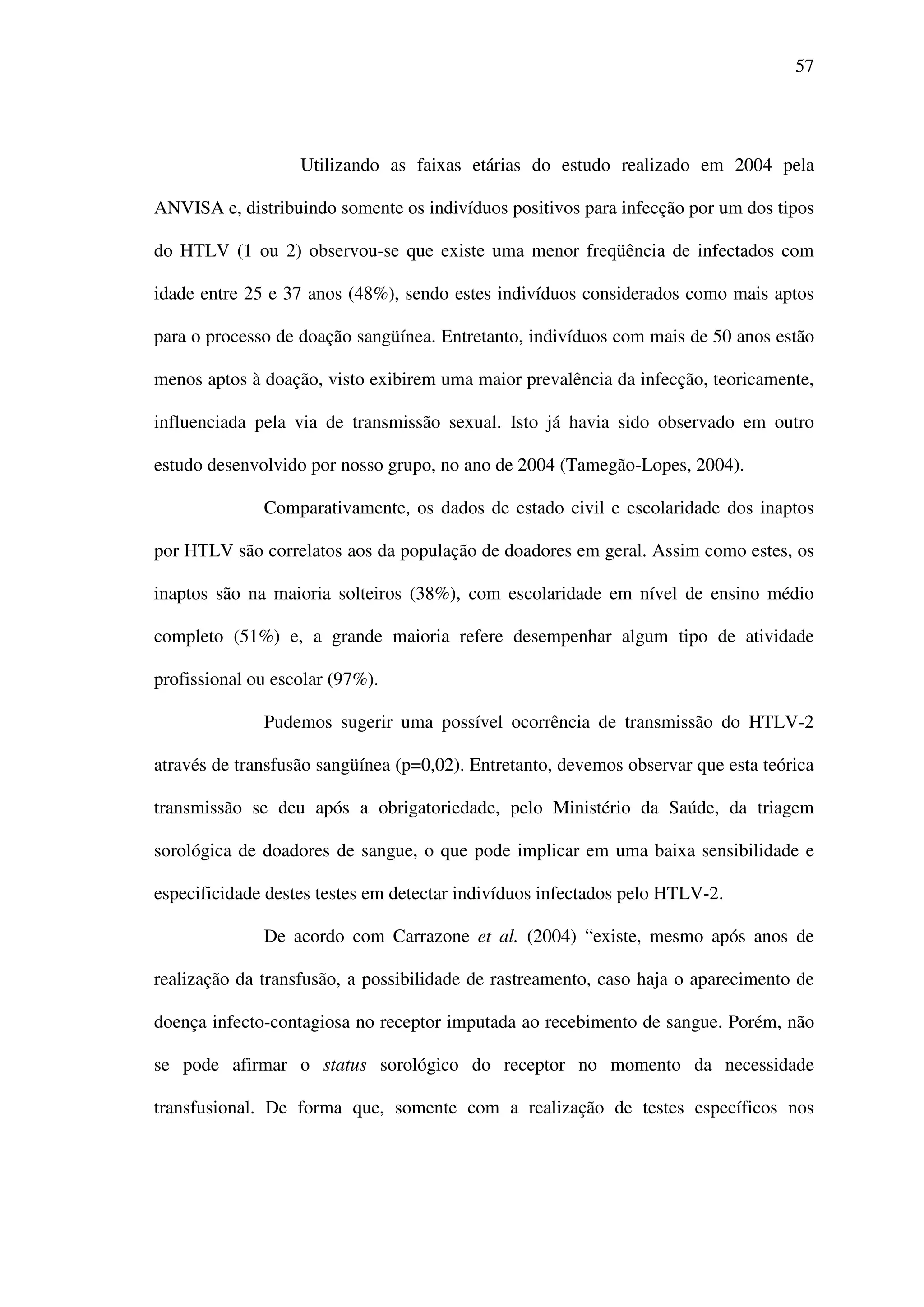 57
Utilizando as faixas etárias do estudo realizado em 2004 pela
ANVISA e, distribuindo somente os indivíduos positivos para infecção por um dos tipos
do HTLV (1 ou 2) observou-se que existe uma menor freqüência de infectados com
idade entre 25 e 37 anos (48%), sendo estes indivíduos considerados como mais aptos
para o processo de doação sangüínea. Entretanto, indivíduos com mais de 50 anos estão
menos aptos à doação, visto exibirem uma maior prevalência da infecção, teoricamente,
influenciada pela via de transmissão sexual. Isto já havia sido observado em outro
estudo desenvolvido por nosso grupo, no ano de 2004 (Tamegão-Lopes, 2004).
Comparativamente, os dados de estado civil e escolaridade dos inaptos
por HTLV são correlatos aos da população de doadores em geral. Assim como estes, os
inaptos são na maioria solteiros (38%), com escolaridade em nível de ensino médio
completo (51%) e, a grande maioria refere desempenhar algum tipo de atividade
profissional ou escolar (97%).
Pudemos sugerir uma possível ocorrência de transmissão do HTLV-2
através de transfusão sangüínea (p=0,02). Entretanto, devemos observar que esta teórica
transmissão se deu após a obrigatoriedade, pelo Ministério da Saúde, da triagem
sorológica de doadores de sangue, o que pode implicar em uma baixa sensibilidade e
especificidade destes testes em detectar indivíduos infectados pelo HTLV-2.
De acordo com Carrazone et al. (2004) “existe, mesmo após anos de
realização da transfusão, a possibilidade de rastreamento, caso haja o aparecimento de
doença infecto-contagiosa no receptor imputada ao recebimento de sangue. Porém, não
se pode afirmar o status sorológico do receptor no momento da necessidade
transfusional. De forma que, somente com a realização de testes específicos nos
 