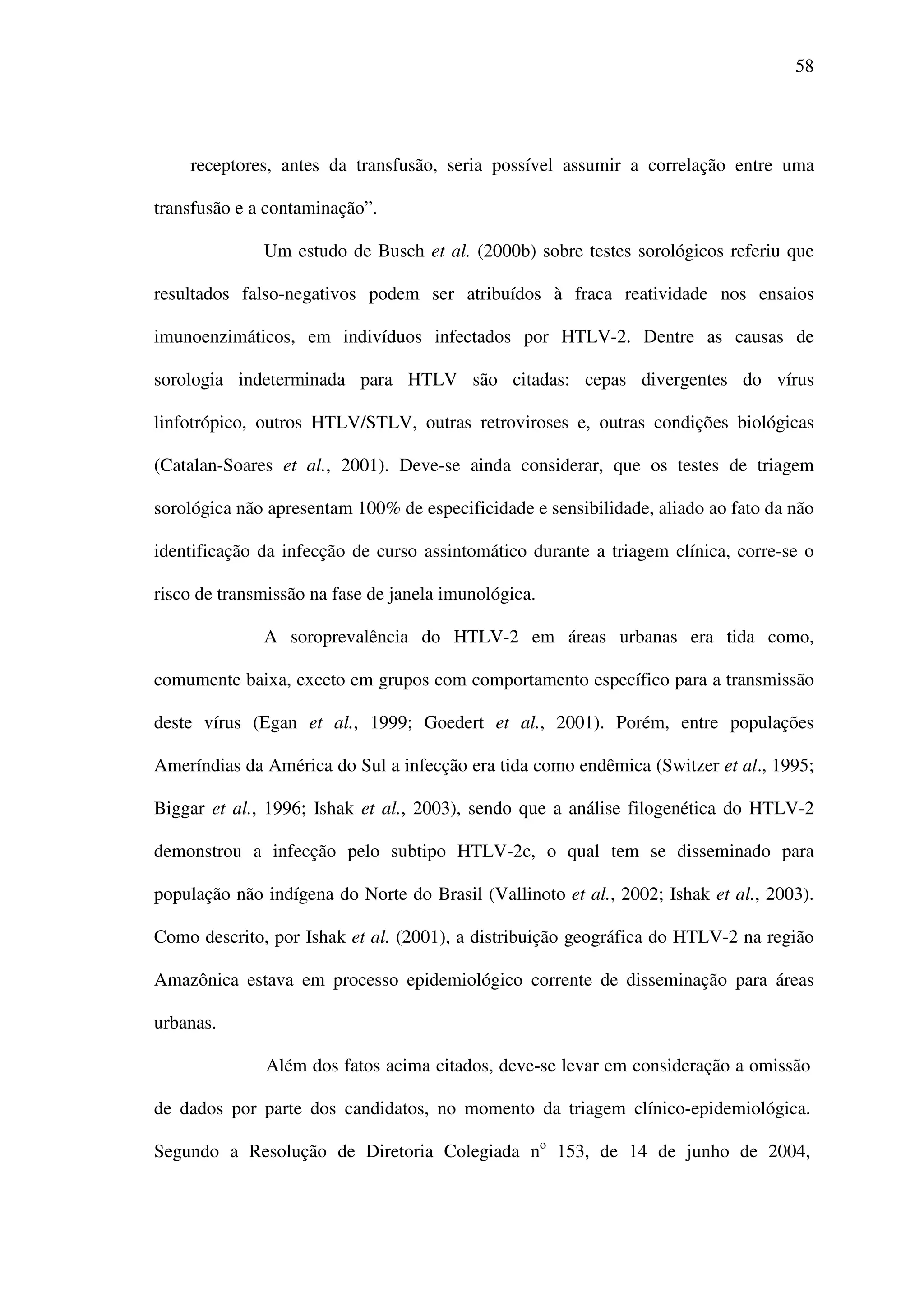 58
receptores, antes da transfusão, seria possível assumir a correlação entre uma
transfusão e a contaminação”.
Um estudo de Busch et al. (2000b) sobre testes sorológicos referiu que
resultados falso-negativos podem ser atribuídos à fraca reatividade nos ensaios
imunoenzimáticos, em indivíduos infectados por HTLV-2. Dentre as causas de
sorologia indeterminada para HTLV são citadas: cepas divergentes do vírus
linfotrópico, outros HTLV/STLV, outras retroviroses e, outras condições biológicas
(Catalan-Soares et al., 2001). Deve-se ainda considerar, que os testes de triagem
sorológica não apresentam 100% de especificidade e sensibilidade, aliado ao fato da não
identificação da infecção de curso assintomático durante a triagem clínica, corre-se o
risco de transmissão na fase de janela imunológica.
A soroprevalência do HTLV-2 em áreas urbanas era tida como,
comumente baixa, exceto em grupos com comportamento específico para a transmissão
deste vírus (Egan et al., 1999; Goedert et al., 2001). Porém, entre populações
Ameríndias da América do Sul a infecção era tida como endêmica (Switzer et al., 1995;
Biggar et al., 1996; Ishak et al., 2003), sendo que a análise filogenética do HTLV-2
demonstrou a infecção pelo subtipo HTLV-2c, o qual tem se disseminado para
população não indígena do Norte do Brasil (Vallinoto et al., 2002; Ishak et al., 2003).
Como descrito, por Ishak et al. (2001), a distribuição geográfica do HTLV-2 na região
Amazônica estava em processo epidemiológico corrente de disseminação para áreas
urbanas.
Além dos fatos acima citados, deve-se levar em consideração a omissão
de dados por parte dos candidatos, no momento da triagem clínico-epidemiológica.
Segundo a Resolução de Diretoria Colegiada no
153, de 14 de junho de 2004,
 