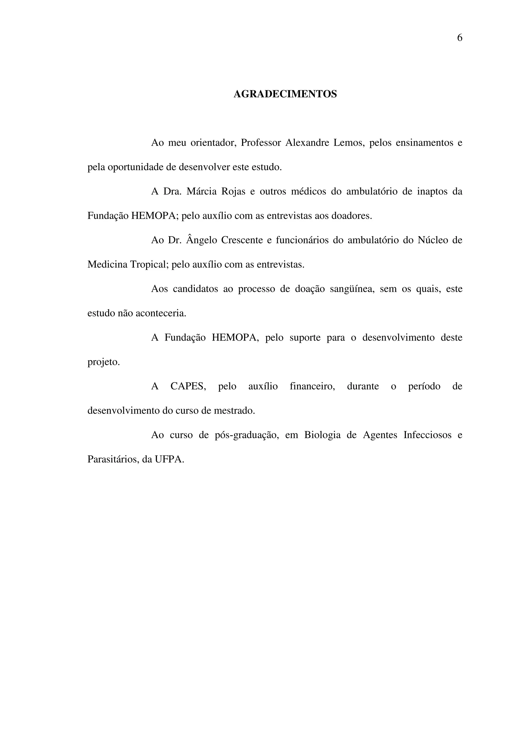 6
AGRADECIMENTOS
Ao meu orientador, Professor Alexandre Lemos, pelos ensinamentos e
pela oportunidade de desenvolver este estudo.
A Dra. Márcia Rojas e outros médicos do ambulatório de inaptos da
Fundação HEMOPA; pelo auxílio com as entrevistas aos doadores.
Ao Dr. Ângelo Crescente e funcionários do ambulatório do Núcleo de
Medicina Tropical; pelo auxílio com as entrevistas.
Aos candidatos ao processo de doação sangüínea, sem os quais, este
estudo não aconteceria.
A Fundação HEMOPA, pelo suporte para o desenvolvimento deste
projeto.
A CAPES, pelo auxílio financeiro, durante o período de
desenvolvimento do curso de mestrado.
Ao curso de pós-graduação, em Biologia de Agentes Infecciosos e
Parasitários, da UFPA.
 