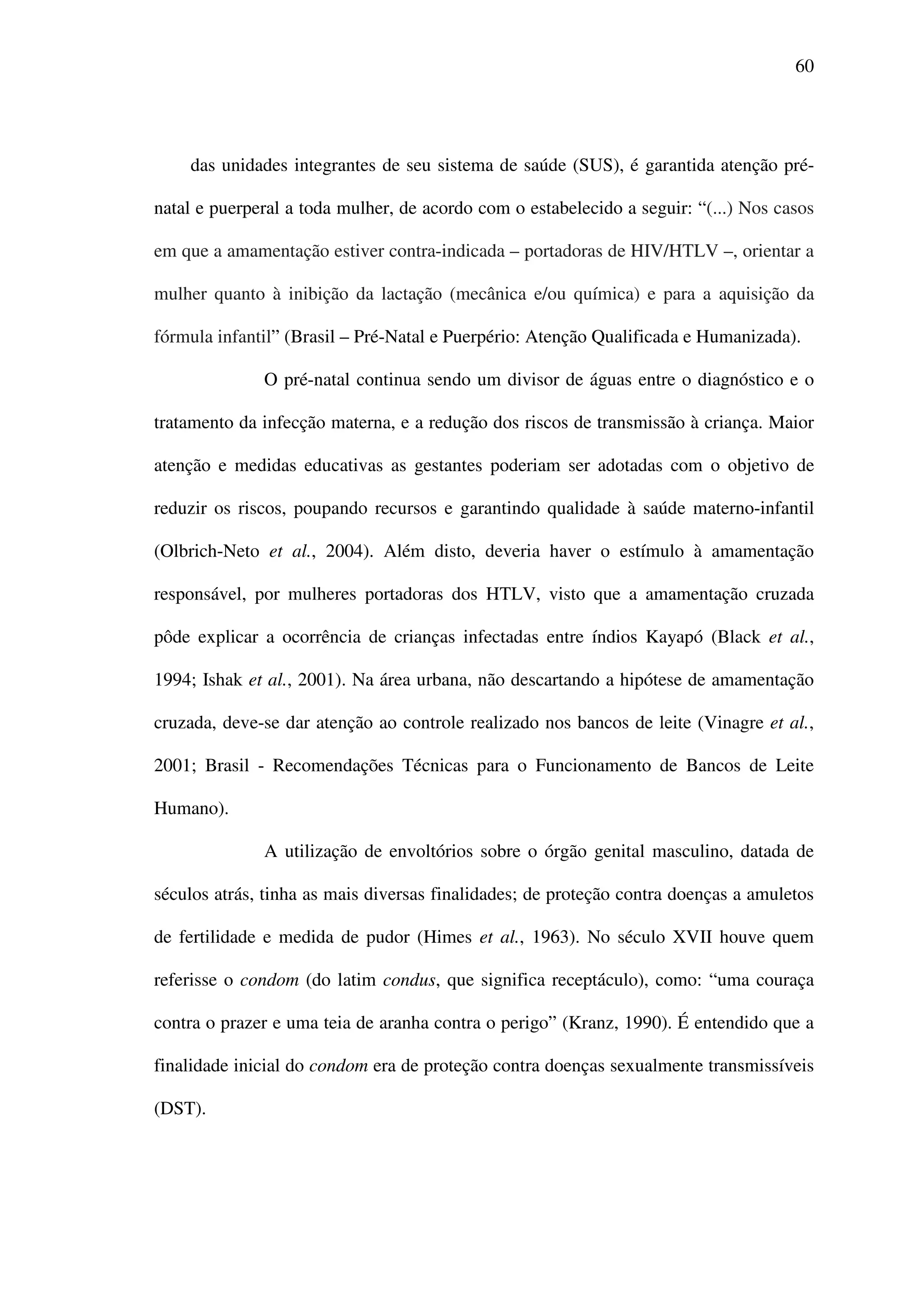 60
das unidades integrantes de seu sistema de saúde (SUS), é garantida atenção pré-
natal e puerperal a toda mulher, de acordo com o estabelecido a seguir: “(...) Nos casos
em que a amamentação estiver contra-indicada – portadoras de HIV/HTLV –, orientar a
mulher quanto à inibição da lactação (mecânica e/ou química) e para a aquisição da
fórmula infantil” (Brasil – Pré-Natal e Puerpério: Atenção Qualificada e Humanizada).
O pré-natal continua sendo um divisor de águas entre o diagnóstico e o
tratamento da infecção materna, e a redução dos riscos de transmissão à criança. Maior
atenção e medidas educativas as gestantes poderiam ser adotadas com o objetivo de
reduzir os riscos, poupando recursos e garantindo qualidade à saúde materno-infantil
(Olbrich-Neto et al., 2004). Além disto, deveria haver o estímulo à amamentação
responsável, por mulheres portadoras dos HTLV, visto que a amamentação cruzada
pôde explicar a ocorrência de crianças infectadas entre índios Kayapó (Black et al.,
1994; Ishak et al., 2001). Na área urbana, não descartando a hipótese de amamentação
cruzada, deve-se dar atenção ao controle realizado nos bancos de leite (Vinagre et al.,
2001; Brasil - Recomendações Técnicas para o Funcionamento de Bancos de Leite
Humano).
A utilização de envoltórios sobre o órgão genital masculino, datada de
séculos atrás, tinha as mais diversas finalidades; de proteção contra doenças a amuletos
de fertilidade e medida de pudor (Himes et al., 1963). No século XVII houve quem
referisse o condom (do latim condus, que significa receptáculo), como: “uma couraça
contra o prazer e uma teia de aranha contra o perigo” (Kranz, 1990). É entendido que a
finalidade inicial do condom era de proteção contra doenças sexualmente transmissíveis
(DST).
 