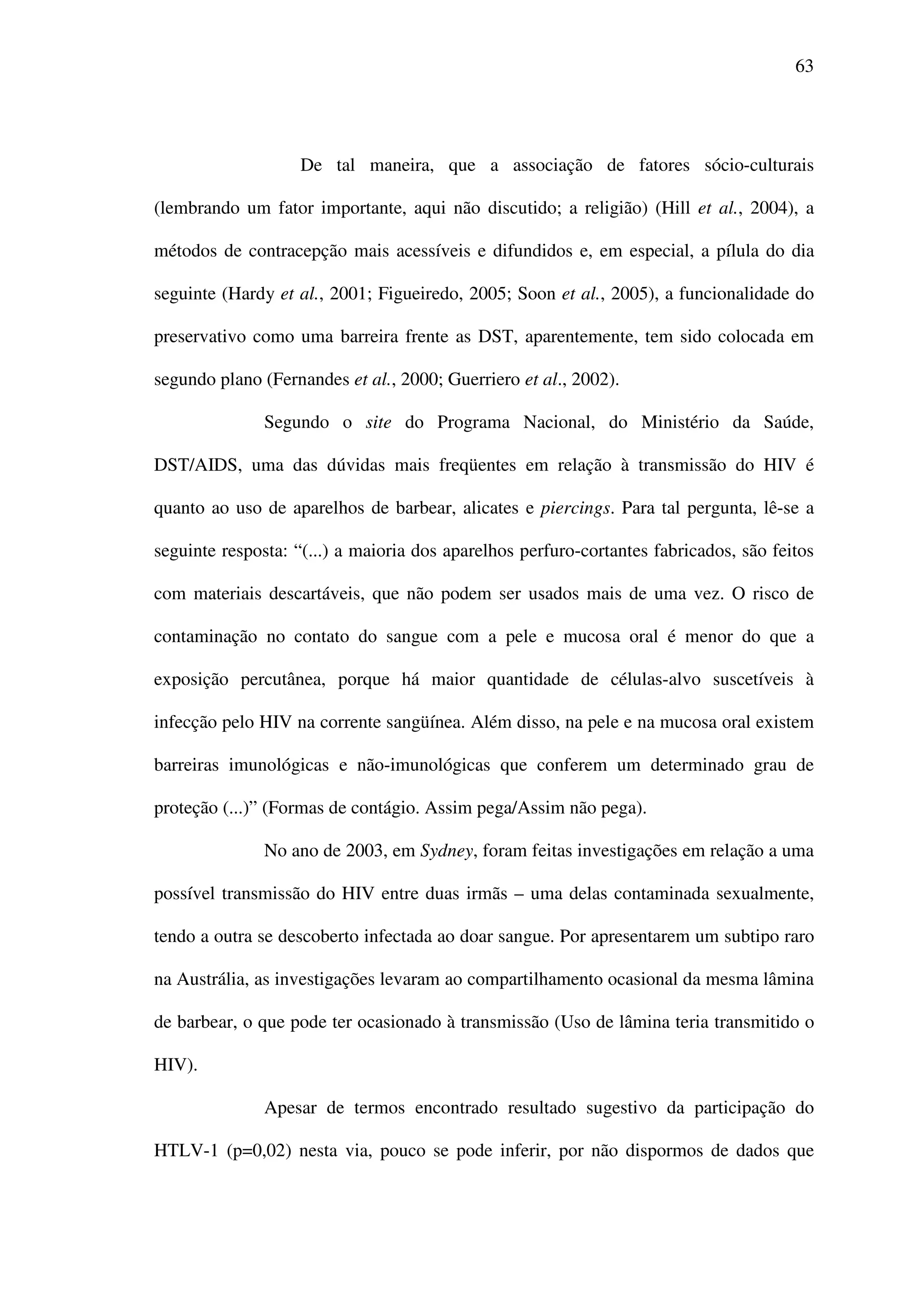 63
De tal maneira, que a associação de fatores sócio-culturais
(lembrando um fator importante, aqui não discutido; a religião) (Hill et al., 2004), a
métodos de contracepção mais acessíveis e difundidos e, em especial, a pílula do dia
seguinte (Hardy et al., 2001; Figueiredo, 2005; Soon et al., 2005), a funcionalidade do
preservativo como uma barreira frente as DST, aparentemente, tem sido colocada em
segundo plano (Fernandes et al., 2000; Guerriero et al., 2002).
Segundo o site do Programa Nacional, do Ministério da Saúde,
DST/AIDS, uma das dúvidas mais freqüentes em relação à transmissão do HIV é
quanto ao uso de aparelhos de barbear, alicates e piercings. Para tal pergunta, lê-se a
seguinte resposta: “(...) a maioria dos aparelhos perfuro-cortantes fabricados, são feitos
com materiais descartáveis, que não podem ser usados mais de uma vez. O risco de
contaminação no contato do sangue com a pele e mucosa oral é menor do que a
exposição percutânea, porque há maior quantidade de células-alvo suscetíveis à
infecção pelo HIV na corrente sangüínea. Além disso, na pele e na mucosa oral existem
barreiras imunológicas e não-imunológicas que conferem um determinado grau de
proteção (...)” (Formas de contágio. Assim pega/Assim não pega).
No ano de 2003, em Sydney, foram feitas investigações em relação a uma
possível transmissão do HIV entre duas irmãs – uma delas contaminada sexualmente,
tendo a outra se descoberto infectada ao doar sangue. Por apresentarem um subtipo raro
na Austrália, as investigações levaram ao compartilhamento ocasional da mesma lâmina
de barbear, o que pode ter ocasionado à transmissão (Uso de lâmina teria transmitido o
HIV).
Apesar de termos encontrado resultado sugestivo da participação do
HTLV-1 (p=0,02) nesta via, pouco se pode inferir, por não dispormos de dados que
 