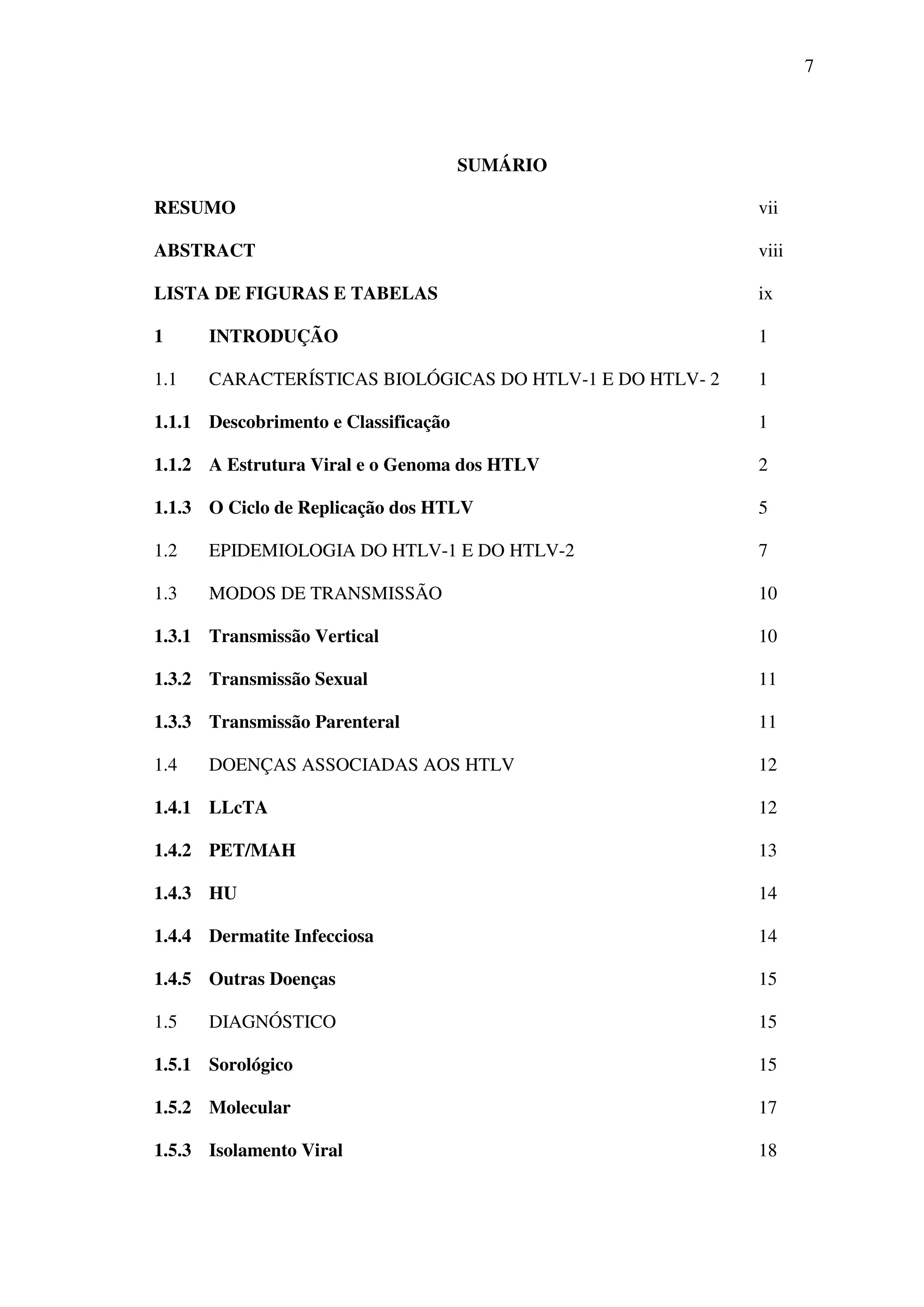7
SUMÁRIO
RESUMO vii
ABSTRACT viii
LISTA DE FIGURAS E TABELAS ix
1 INTRODUÇÃO 1
1.1 CARACTERÍSTICAS BIOLÓGICAS DO HTLV-1 E DO HTLV- 2 1
1.1.1 Descobrimento e Classificação 1
1.1.2 A Estrutura Viral e o Genoma dos HTLV 2
1.1.3 O Ciclo de Replicação dos HTLV 5
1.2 EPIDEMIOLOGIA DO HTLV-1 E DO HTLV-2 7
1.3 MODOS DE TRANSMISSÃO 10
1.3.1 Transmissão Vertical 10
1.3.2 Transmissão Sexual 11
1.3.3 Transmissão Parenteral 11
1.4 DOENÇAS ASSOCIADAS AOS HTLV 12
1.4.1 LLcTA 12
1.4.2 PET/MAH 13
1.4.3 HU 14
1.4.4 Dermatite Infecciosa 14
1.4.5 Outras Doenças 15
1.5 DIAGNÓSTICO 15
1.5.1 Sorológico 15
1.5.2 Molecular 17
1.5.3 Isolamento Viral 18
 