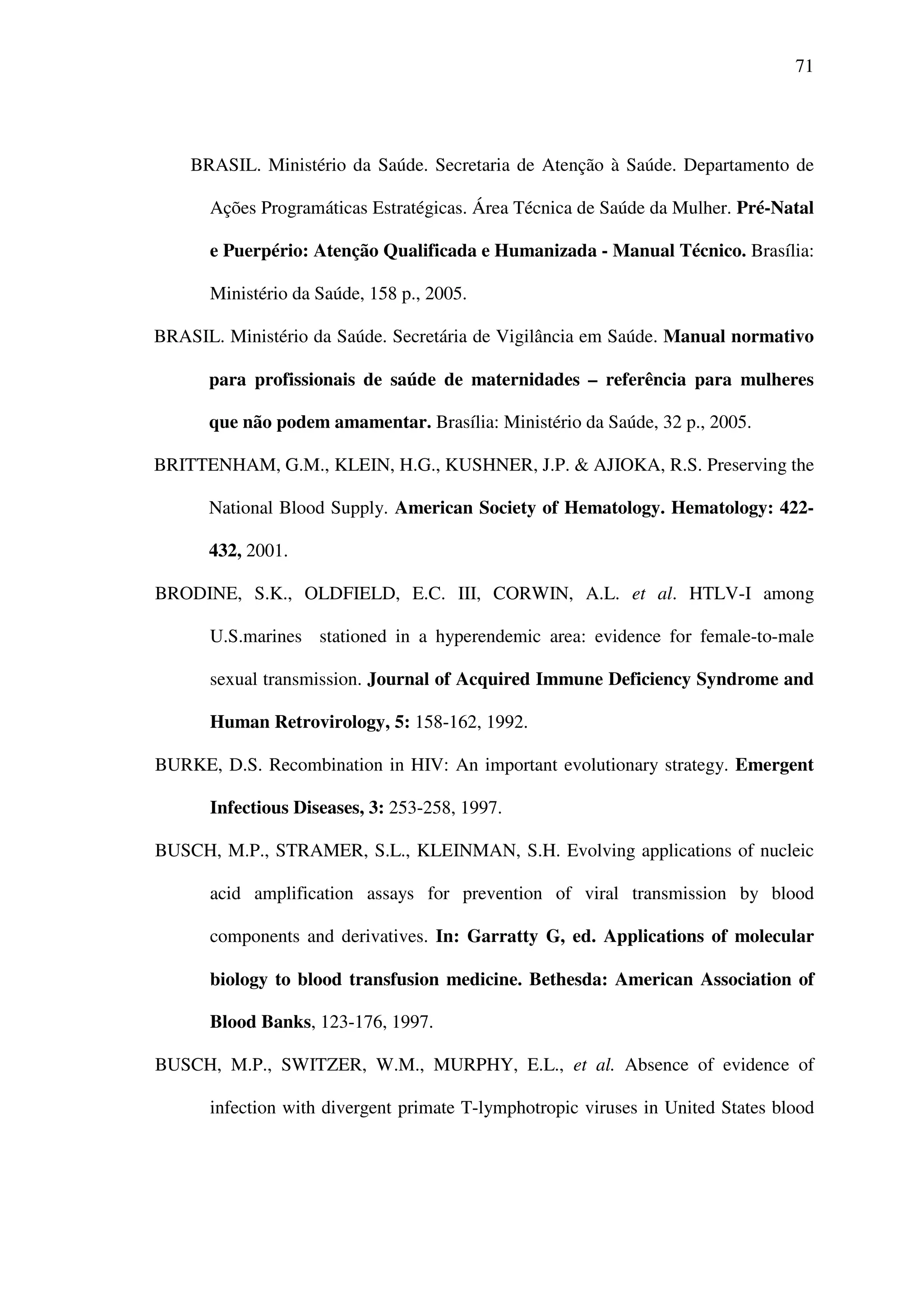 71
BRASIL. Ministério da Saúde. Secretaria de Atenção à Saúde. Departamento de
Ações Programáticas Estratégicas. Área Técnica de Saúde da Mulher. Pré-Natal
e Puerpério: Atenção Qualificada e Humanizada - Manual Técnico. Brasília:
Ministério da Saúde, 158 p., 2005.
BRASIL. Ministério da Saúde. Secretária de Vigilância em Saúde. Manual normativo
para profissionais de saúde de maternidades – referência para mulheres
que não podem amamentar. Brasília: Ministério da Saúde, 32 p., 2005.
BRITTENHAM, G.M., KLEIN, H.G., KUSHNER, J.P. & AJIOKA, R.S. Preserving the
National Blood Supply. American Society of Hematology. Hematology: 422-
432, 2001.
BRODINE, S.K., OLDFIELD, E.C. III, CORWIN, A.L. et al. HTLV-I among
U.S.marines stationed in a hyperendemic area: evidence for female-to-male
sexual transmission. Journal of Acquired Immune Deficiency Syndrome and
Human Retrovirology, 5: 158-162, 1992.
BURKE, D.S. Recombination in HIV: An important evolutionary strategy. Emergent
Infectious Diseases, 3: 253-258, 1997.
BUSCH, M.P., STRAMER, S.L., KLEINMAN, S.H. Evolving applications of nucleic
acid amplification assays for prevention of viral transmission by blood
components and derivatives. In: Garratty G, ed. Applications of molecular
biology to blood transfusion medicine. Bethesda: American Association of
Blood Banks, 123-176, 1997.
BUSCH, M.P., SWITZER, W.M., MURPHY, E.L., et al. Absence of evidence of
infection with divergent primate T-lymphotropic viruses in United States blood
 