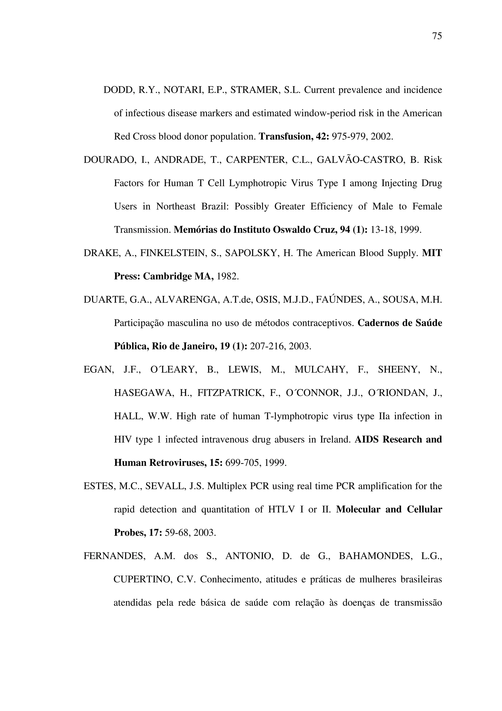 75
DODD, R.Y., NOTARI, E.P., STRAMER, S.L. Current prevalence and incidence
of infectious disease markers and estimated window-period risk in the American
Red Cross blood donor population. Transfusion, 42: 975-979, 2002.
DOURADO, I., ANDRADE, T., CARPENTER, C.L., GALVÃO-CASTRO, B. Risk
Factors for Human T Cell Lymphotropic Virus Type I among Injecting Drug
Users in Northeast Brazil: Possibly Greater Efficiency of Male to Female
Transmission. Memórias do Instituto Oswaldo Cruz, 94 (1): 13-18, 1999.
DRAKE, A., FINKELSTEIN, S., SAPOLSKY, H. The American Blood Supply. MIT
Press: Cambridge MA, 1982.
DUARTE, G.A., ALVARENGA, A.T.de, OSIS, M.J.D., FAÚNDES, A., SOUSA, M.H.
Participação masculina no uso de métodos contraceptivos. Cadernos de Saúde
Pública, Rio de Janeiro, 19 (1): 207-216, 2003.
EGAN, J.F., O´LEARY, B., LEWIS, M., MULCAHY, F., SHEENY, N.,
HASEGAWA, H., FITZPATRICK, F., O´CONNOR, J.J., O´RIONDAN, J.,
HALL, W.W. High rate of human T-lymphotropic virus type IIa infection in
HIV type 1 infected intravenous drug abusers in Ireland. AIDS Research and
Human Retroviruses, 15: 699-705, 1999.
ESTES, M.C., SEVALL, J.S. Multiplex PCR using real time PCR amplification for the
rapid detection and quantitation of HTLV I or II. Molecular and Cellular
Probes, 17: 59-68, 2003.
FERNANDES, A.M. dos S., ANTONIO, D. de G., BAHAMONDES, L.G.,
CUPERTINO, C.V. Conhecimento, atitudes e práticas de mulheres brasileiras
atendidas pela rede básica de saúde com relação às doenças de transmissão
 