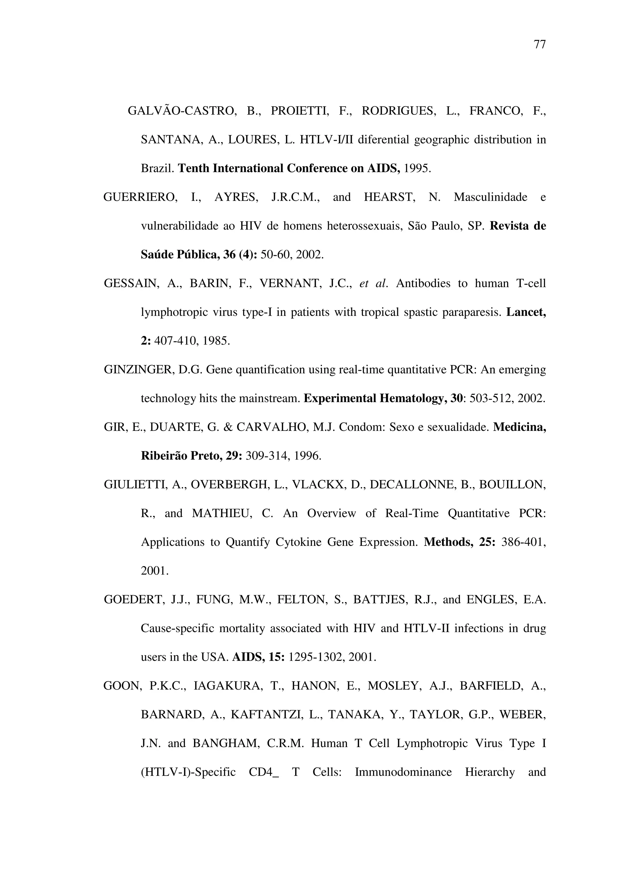 77
GALVÃO-CASTRO, B., PROIETTI, F., RODRIGUES, L., FRANCO, F.,
SANTANA, A., LOURES, L. HTLV-I/II diferential geographic distribution in
Brazil. Tenth International Conference on AIDS, 1995.
GUERRIERO, I., AYRES, J.R.C.M., and HEARST, N. Masculinidade e
vulnerabilidade ao HIV de homens heterossexuais, São Paulo, SP. Revista de
Saúde Pública, 36 (4): 50-60, 2002.
GESSAIN, A., BARIN, F., VERNANT, J.C., et al. Antibodies to human T-cell
lymphotropic virus type-I in patients with tropical spastic paraparesis. Lancet,
2: 407-410, 1985.
GINZINGER, D.G. Gene quantification using real-time quantitative PCR: An emerging
technology hits the mainstream. Experimental Hematology, 30: 503-512, 2002.
GIR, E., DUARTE, G. & CARVALHO, M.J. Condom: Sexo e sexualidade. Medicina,
Ribeirão Preto, 29: 309-314, 1996.
GIULIETTI, A., OVERBERGH, L., VLACKX, D., DECALLONNE, B., BOUILLON,
R., and MATHIEU, C. An Overview of Real-Time Quantitative PCR:
Applications to Quantify Cytokine Gene Expression. Methods, 25: 386-401,
2001.
GOEDERT, J.J., FUNG, M.W., FELTON, S., BATTJES, R.J., and ENGLES, E.A.
Cause-specific mortality associated with HIV and HTLV-II infections in drug
users in the USA. AIDS, 15: 1295-1302, 2001.
GOON, P.K.C., IAGAKURA, T., HANON, E., MOSLEY, A.J., BARFIELD, A.,
BARNARD, A., KAFTANTZI, L., TANAKA, Y., TAYLOR, G.P., WEBER,
J.N. and BANGHAM, C.R.M. Human T Cell Lymphotropic Virus Type I
(HTLV-I)-Specific CD4_ T Cells: Immunodominance Hierarchy and
 