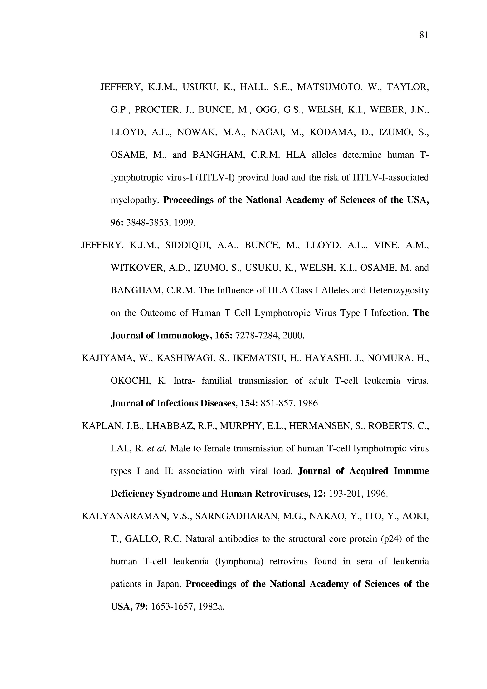 81
JEFFERY, K.J.M., USUKU, K., HALL, S.E., MATSUMOTO, W., TAYLOR,
G.P., PROCTER, J., BUNCE, M., OGG, G.S., WELSH, K.I., WEBER, J.N.,
LLOYD, A.L., NOWAK, M.A., NAGAI, M., KODAMA, D., IZUMO, S.,
OSAME, M., and BANGHAM, C.R.M. HLA alleles determine human T-
lymphotropic virus-I (HTLV-I) proviral load and the risk of HTLV-I-associated
myelopathy. Proceedings of the National Academy of Sciences of the USA,
96: 3848-3853, 1999.
JEFFERY, K.J.M., SIDDIQUI, A.A., BUNCE, M., LLOYD, A.L., VINE, A.M.,
WITKOVER, A.D., IZUMO, S., USUKU, K., WELSH, K.I., OSAME, M. and
BANGHAM, C.R.M. The Influence of HLA Class I Alleles and Heterozygosity
on the Outcome of Human T Cell Lymphotropic Virus Type I Infection. The
Journal of Immunology, 165: 7278-7284, 2000.
KAJIYAMA, W., KASHIWAGI, S., IKEMATSU, H., HAYASHI, J., NOMURA, H.,
OKOCHI, K. Intra- familial transmission of adult T-cell leukemia virus.
Journal of Infectious Diseases, 154: 851-857, 1986
KAPLAN, J.E., LHABBAZ, R.F., MURPHY, E.L., HERMANSEN, S., ROBERTS, C.,
LAL, R. et al. Male to female transmission of human T-cell lymphotropic virus
types I and II: association with viral load. Journal of Acquired Immune
Deficiency Syndrome and Human Retroviruses, 12: 193-201, 1996.
KALYANARAMAN, V.S., SARNGADHARAN, M.G., NAKAO, Y., ITO, Y., AOKI,
T., GALLO, R.C. Natural antibodies to the structural core protein (p24) of the
human T-cell leukemia (lymphoma) retrovirus found in sera of leukemia
patients in Japan. Proceedings of the National Academy of Sciences of the
USA, 79: 1653-1657, 1982a.
 