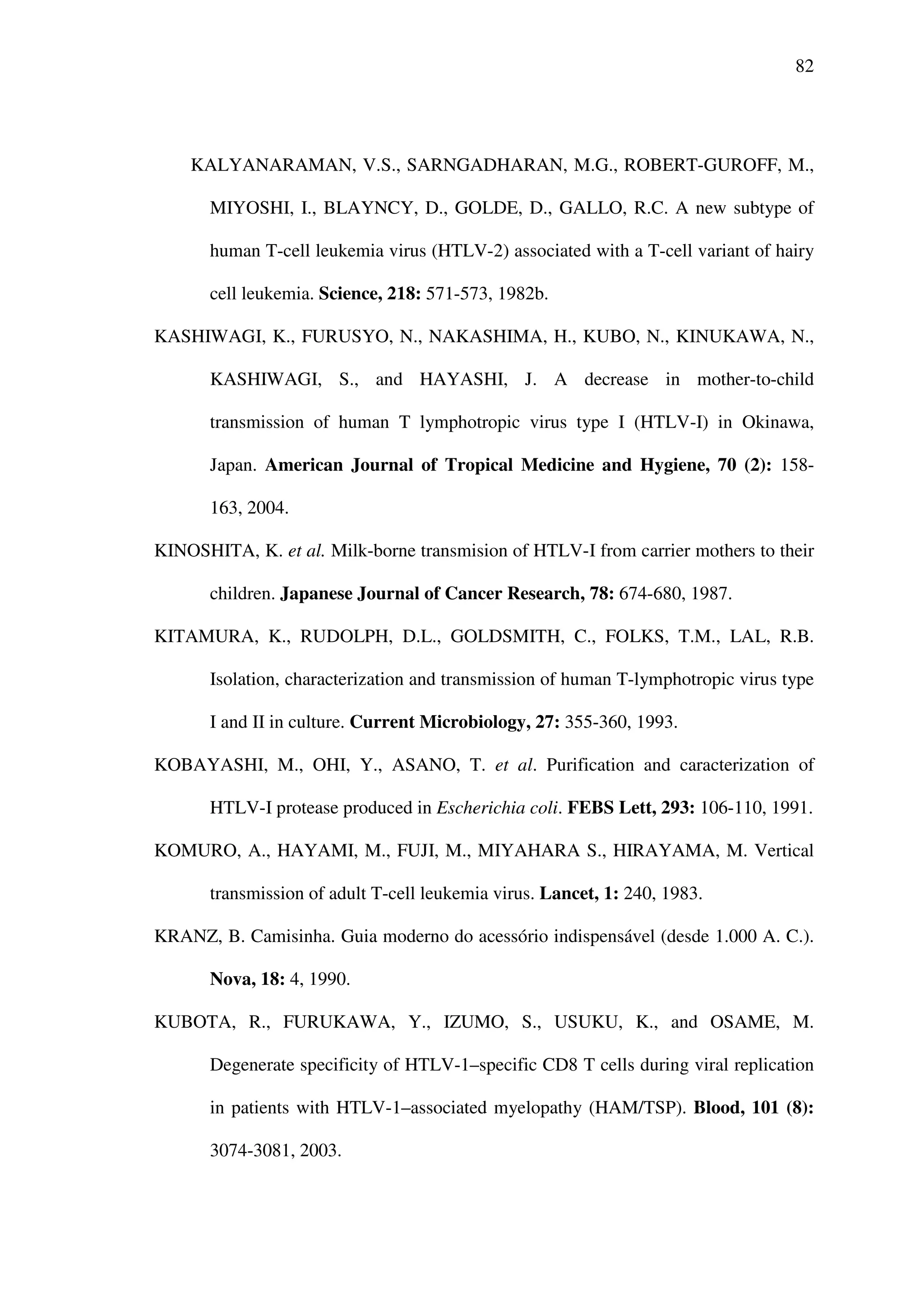 82
KALYANARAMAN, V.S., SARNGADHARAN, M.G., ROBERT-GUROFF, M.,
MIYOSHI, I., BLAYNCY, D., GOLDE, D., GALLO, R.C. A new subtype of
human T-cell leukemia virus (HTLV-2) associated with a T-cell variant of hairy
cell leukemia. Science, 218: 571-573, 1982b.
KASHIWAGI, K., FURUSYO, N., NAKASHIMA, H., KUBO, N., KINUKAWA, N.,
KASHIWAGI, S., and HAYASHI, J. A decrease in mother-to-child
transmission of human T lymphotropic virus type I (HTLV-I) in Okinawa,
Japan. American Journal of Tropical Medicine and Hygiene, 70 (2): 158-
163, 2004.
KINOSHITA, K. et al. Milk-borne transmision of HTLV-I from carrier mothers to their
children. Japanese Journal of Cancer Research, 78: 674-680, 1987.
KITAMURA, K., RUDOLPH, D.L., GOLDSMITH, C., FOLKS, T.M., LAL, R.B.
Isolation, characterization and transmission of human T-lymphotropic virus type
I and II in culture. Current Microbiology, 27: 355-360, 1993.
KOBAYASHI, M., OHI, Y., ASANO, T. et al. Purification and caracterization of
HTLV-I protease produced in Escherichia coli. FEBS Lett, 293: 106-110, 1991.
KOMURO, A., HAYAMI, M., FUJI, M., MIYAHARA S., HIRAYAMA, M. Vertical
transmission of adult T-cell leukemia virus. Lancet, 1: 240, 1983.
KRANZ, B. Camisinha. Guia moderno do acessório indispensável (desde 1.000 A. C.).
Nova, 18: 4, 1990.
KUBOTA, R., FURUKAWA, Y., IZUMO, S., USUKU, K., and OSAME, M.
Degenerate specificity of HTLV-1–specific CD8 T cells during viral replication
in patients with HTLV-1–associated myelopathy (HAM/TSP). Blood, 101 (8):
3074-3081, 2003.
 