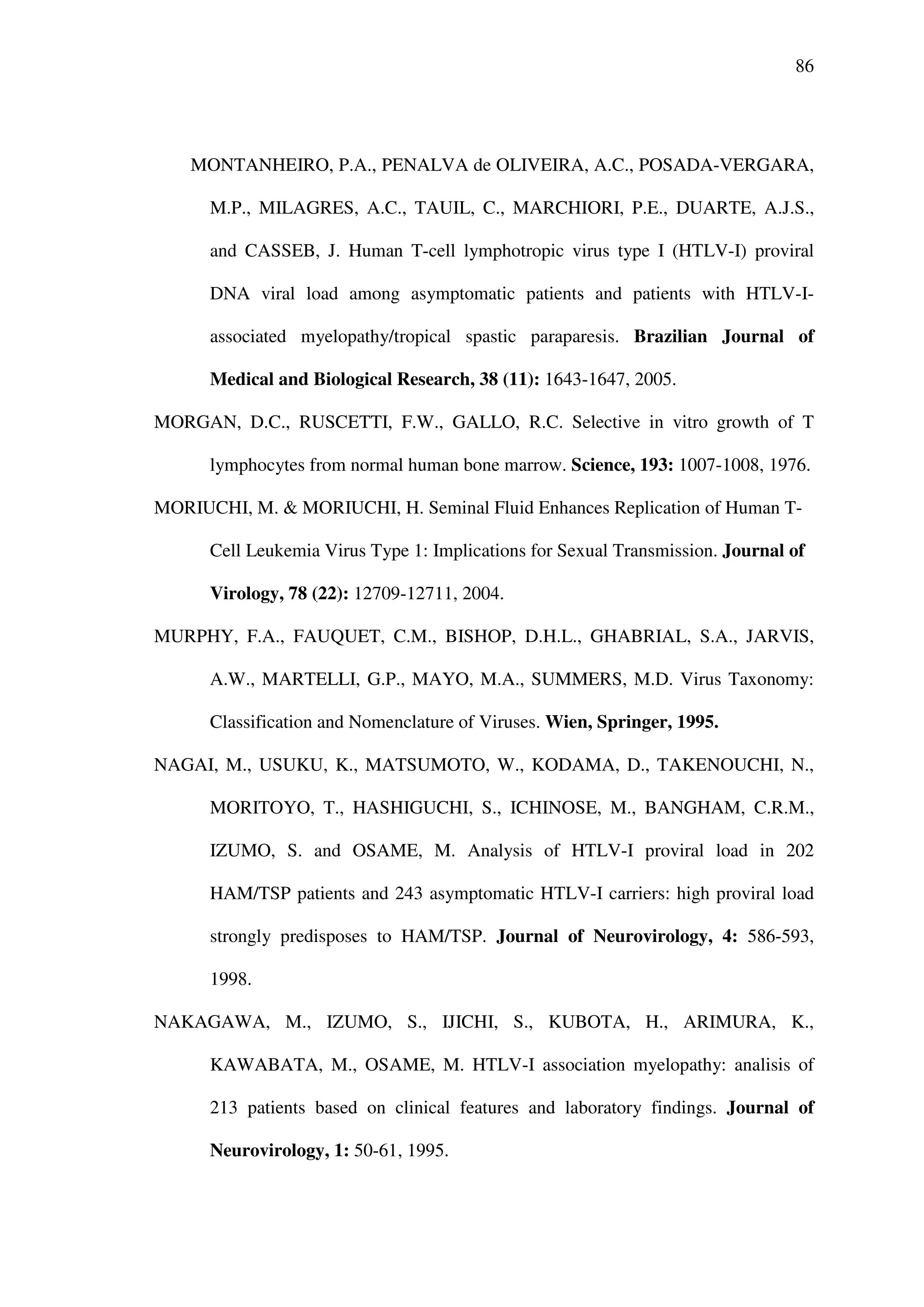 86
MONTANHEIRO, P.A., PENALVA de OLIVEIRA, A.C., POSADA-VERGARA,
M.P., MILAGRES, A.C., TAUIL, C., MARCHIORI, P.E., DUARTE, A.J.S.,
and CASSEB, J. Human T-cell lymphotropic virus type I (HTLV-I) proviral
DNA viral load among asymptomatic patients and patients with HTLV-I-
associated myelopathy/tropical spastic paraparesis. Brazilian Journal of
Medical and Biological Research, 38 (11): 1643-1647, 2005.
MORGAN, D.C., RUSCETTI, F.W., GALLO, R.C. Selective in vitro growth of T
lymphocytes from normal human bone marrow. Science, 193: 1007-1008, 1976.
MORIUCHI, M. & MORIUCHI, H. Seminal Fluid Enhances Replication of Human T-
Cell Leukemia Virus Type 1: Implications for Sexual Transmission. Journal of
Virology, 78 (22): 12709-12711, 2004.
MURPHY, F.A., FAUQUET, C.M., BISHOP, D.H.L., GHABRIAL, S.A., JARVIS,
A.W., MARTELLI, G.P., MAYO, M.A., SUMMERS, M.D. Virus Taxonomy:
Classification and Nomenclature of Viruses. Wien, Springer, 1995.
NAGAI, M., USUKU, K., MATSUMOTO, W., KODAMA, D., TAKENOUCHI, N.,
MORITOYO, T., HASHIGUCHI, S., ICHINOSE, M., BANGHAM, C.R.M.,
IZUMO, S. and OSAME, M. Analysis of HTLV-I proviral load in 202
HAM/TSP patients and 243 asymptomatic HTLV-I carriers: high proviral load
strongly predisposes to HAM/TSP. Journal of Neurovirology, 4: 586-593,
1998.
NAKAGAWA, M., IZUMO, S., IJICHI, S., KUBOTA, H., ARIMURA, K.,
KAWABATA, M., OSAME, M. HTLV-I association myelopathy: analisis of
213 patients based on clinical features and laboratory findings. Journal of
Neurovirology, 1: 50-61, 1995.
 