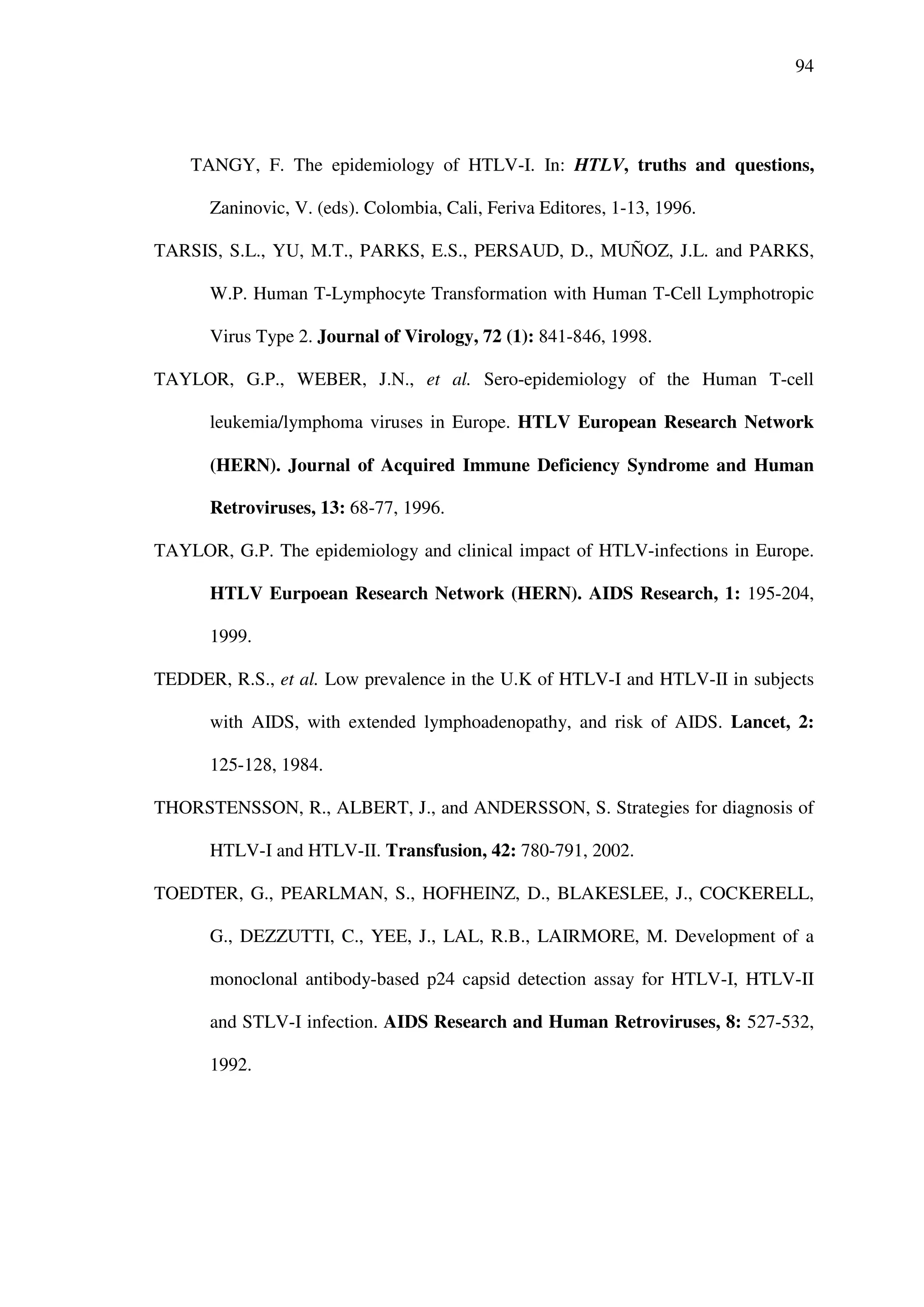 94
TANGY, F. The epidemiology of HTLV-I. In: HTLV, truths and questions,
Zaninovic, V. (eds). Colombia, Cali, Feriva Editores, 1-13, 1996.
TARSIS, S.L., YU, M.T., PARKS, E.S., PERSAUD, D., MUÑOZ, J.L. and PARKS,
W.P. Human T-Lymphocyte Transformation with Human T-Cell Lymphotropic
Virus Type 2. Journal of Virology, 72 (1): 841-846, 1998.
TAYLOR, G.P., WEBER, J.N., et al. Sero-epidemiology of the Human T-cell
leukemia/lymphoma viruses in Europe. HTLV European Research Network
(HERN). Journal of Acquired Immune Deficiency Syndrome and Human
Retroviruses, 13: 68-77, 1996.
TAYLOR, G.P. The epidemiology and clinical impact of HTLV-infections in Europe.
HTLV Eurpoean Research Network (HERN). AIDS Research, 1: 195-204,
1999.
TEDDER, R.S., et al. Low prevalence in the U.K of HTLV-I and HTLV-II in subjects
with AIDS, with extended lymphoadenopathy, and risk of AIDS. Lancet, 2:
125-128, 1984.
THORSTENSSON, R., ALBERT, J., and ANDERSSON, S. Strategies for diagnosis of
HTLV-I and HTLV-II. Transfusion, 42: 780-791, 2002.
TOEDTER, G., PEARLMAN, S., HOFHEINZ, D., BLAKESLEE, J., COCKERELL,
G., DEZZUTTI, C., YEE, J., LAL, R.B., LAIRMORE, M. Development of a
monoclonal antibody-based p24 capsid detection assay for HTLV-I, HTLV-II
and STLV-I infection. AIDS Research and Human Retroviruses, 8: 527-532,
1992.
 