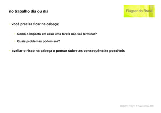 no trabalho dia ou dia


‣ você precisa ficar na cabeça:

   ‣ Como o impacto em caso uma tarefa não vai terminar?

   ‣ Quais problemas podem ser?


‣ avaliar o risco na cabeça e pensar sobre as consequências possíveis




                                                                  22.02.2010 – Folie 11 - © Flugser do Brasil, 2009
 