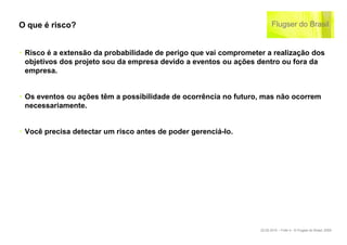 O que é risco?


‣ Risco é a extensão da probabilidade de perigo que vai comprometer a realização dos
  objetivos dos projeto sou da empresa devido a eventos ou ações dentro ou fora da
  empresa.


‣ Os eventos ou ações têm a possibilidade de ocorrência no futuro, mas não ocorrem
  necessariamente.


‣ Você precisa detectar um risco antes de poder gerenciá-lo.




                                                                  22.02.2010 – Folie 4 - © Flugser do Brasil, 2009
 