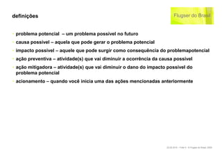 definições


‣ problema potencial – um problema possível no futuro
‣ causa possível – aquela que pode gerar o problema potencial
‣ impacto possível – aquele que pode surgir como consequência do problemapotencial
‣ ação preventiva – atividade(s) que vai diminuir a ocorrência da causa possível
‣ ação mitigadora – atividade(s) que vai diminuir o dano do impacto possível do
  problema potencial
‣ acionamento – quando você inicia uma das ações mencionadas anteriormente




                                                                    22.02.2010 – Folie 5 - © Flugser do Brasil, 2009
 