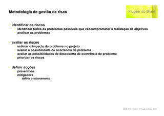 Metodologia de gestão de risco


‣ identificar os riscos
   ‣ identificar todos os problemas possíveis que vãocomprometer a realização de objetivos
   ‣ analisar os problemas


‣ avaliar os riscos
   ‣   estimar o impacto do problema no projeto
   ‣   avaliar a possibilidade de ocorrência de problema
   ‣   avaliar as possibilidades de descoberta de ocorrência de problema
   ‣   priorizar os riscos


‣ definir acções
   ‣ preventivas
   ‣ mitigadora
        ‣ definir o acionamento




                                                                           22.02.2010 – Folie 6 - © Flugser do Brasil, 2009
 