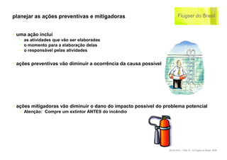planejar as ações preventivas e mitigadoras


‣ uma ação inclui
   ‣ as atividades que vão ser elaboradas
   ‣ o momento para a elaboração delas
   ‣ o responsável pelas atividades


‣ ações preventivas vão diminuir a ocorrência da causa possível




‣ ações mitigadoras vão diminuir o dano do impacto possível do problema potencial
   ‣ Atenção: Compre um extintor ANTES do incêndio




                                                                  22.02.2010 – Folie 10 - © Flugser do Brasil, 2009
 