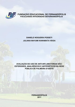 FUNDAÇÃO EDUCACIONAL DE FERNANDÓPOLIS
     FACULDADES INTEGRADAS DEFERNANDÓPOLIS




           DANIELE NOGUEIRA POSSETI
        JULIANA MAYUMI KAWAMATA VEIGA




  AVALIAÇÃO DO USO DE ANTI-INFLAMATÓRIOS NÃO-
ESTEROIDES, ANALGÉSICOS E ANTIPIRÉTICOS NA REDE
          PÚBLICA DE PALMEIRA D’OESTE




                FERNANDÓPOLIS
                     2011
 