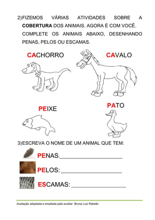 2) FIZEMOS

VÁRIAS

ATIVIDADES

SOBRE

A

COBERTURA DOS ANIMAIS. AGORA É COM VOCÊ.
COMPLETE OS ANIMAIS ABAIXO, DESENHANDO
PENAS, PELOS OU ESCAMAS.

CACHORRO

PEIXE

CAVALO

PATO

3) ESCREVA O NOME DE UM ANIMAL QUE TEM:

PENAS:_______________________________
PELOS: ______________________________
ESCAMAS: ___________________________
Avaliação adaptada e ampliada pela auxiliar Bruna Luiz Rabello

 