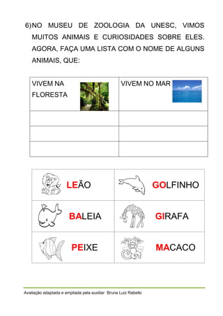 6) NO MUSEU DE ZOOLOGIA DA UNESC, VIMOS
MUITOS ANIMAIS E CURIOSIDADES SOBRE ELES.
AGORA, FAÇA UMA LISTA COM O NOME DE ALGUNS
ANIMAIS, QUE:

VIVEM NA

VIVEM NO MAR

FLORESTA

LEÃO

GOLFINHO

BALEIA

GIRAFA

PEIXE

MACACO

Avaliação adaptada e ampliada pela auxiliar Bruna Luiz Rabello

 