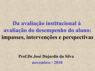 Da avaliação institucional à
avaliação do desempenho do aluno:
impasses, intervenções e perspectivas
Prof.Dr.José Dujardis da Silva
novembro - 2010
 
