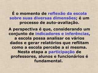 É o momento de reflexão da escola
sobre suas diversas dimensões; é um
processo de auto-avaliação.
A perspectiva é que, considerando um
conjunto de indicadores e inferências,
a escola possa analisar os vários
dados e gerar relatórios que reflitam
como a escola percebe a si mesma.
Nesta etapa a participação de
professores, alunos e funcionários é
fundamental.  
 