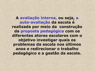 A avaliação interna, ou seja, a
auto-avaliação da escola é
realizada por meio da construção
da proposta pedagógica com os
diferentes atores escolares com o
objetivo investigar quais os
problemas da escola nos últimos
anos e redirecionar o trabalho
pedagógico e a gestão da escola.
 