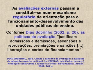 As avaliações externas passam a
constituir-se num mecanismo
regulatório de orientação para o
funcionamento-desenvolvimento das
unidades públicas de ensino.
Conforme Dias Sobrinho (2002, p. 20), as
políticas de avaliação “justificam
admissões e demissões, ascensões e
reprovações, premiações e sanções [...]
liberações e cortes de financiamentos”.
DIAS SOBRINHO, José. Campo e caminho da avaliação: a avaliação
da educação superior no Brasil. In. FREITAS, Luís Carlos. de (org.)
Avaliação: construindo o campo e a crítica. Florianópolis: Insular,
2002. 264 p.
 