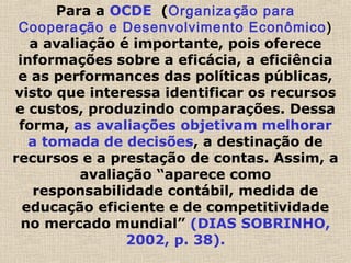 Para a OCDE (Organização para
Cooperação e Desenvolvimento Econômico)
a avaliação é importante, pois oferece
informações sobre a eficácia, a eficiência
e as performances das políticas públicas,
visto que interessa identificar os recursos
e custos, produzindo comparações. Dessa
forma, as avaliações objetivam melhorar
a tomada de decisões, a destinação de
recursos e a prestação de contas. Assim, a
avaliação “aparece como
responsabilidade contábil, medida de
educação eficiente e de competitividade
no mercado mundial” (DIAS SOBRINHO,
2002, p. 38).
 