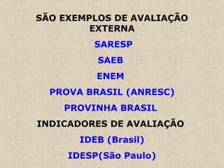 SÃO EXEMPLOS DE AVALIAÇÃO
EXTERNA
SARESP
SAEB
ENEM
PROVA BRASIL (ANRESC)
PROVINHA BRASIL
INDICADORES DE AVALIAÇÃO
IDEB (Brasil)
IDESP(São Paulo)
 