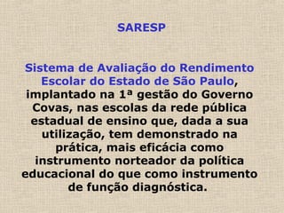 SARESP
Sistema de Avaliação do Rendimento
Escolar do Estado de São Paulo,
implantado na 1ª gestão do Governo
Covas, nas escolas da rede pública
estadual de ensino que, dada a sua
utilização, tem demonstrado na
prática, mais eficácia como
instrumento norteador da política
educacional do que como instrumento
de função diagnóstica.
 