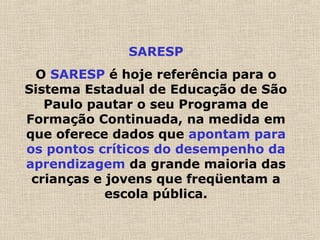 SARESP
O SARESP é hoje referência para o
Sistema Estadual de Educação de São
Paulo pautar o seu Programa de
Formação Continuada, na medida em
que oferece dados que apontam para
os pontos críticos do desempenho da
aprendizagem da grande maioria das
crianças e jovens que freqüentam a
escola pública.
 