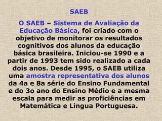 SAEB
O SAEB – Sistema de Avaliação da
Educação Básica, foi criado com o
objetivo de monitorar os resultados
cognitivos dos alunos da educação
básica brasileira. Iniciou-se 1990 e a
partir de 1993 tem sido realizado a cada
dois anos. Desde 1995, o SAEB utiliza
uma amostra representativa dos alunos
da 4a e 8a série do Ensino Fundamental
e do 3o ano do Ensino Médio e a mesma
escala para medir as proficiências em
Matemática e Língua Portuguesa.
 