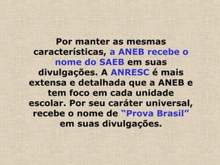 Por manter as mesmas
características, a ANEB recebe o
nome do SAEB em suas
divulgações. A ANRESC é mais
extensa e detalhada que a ANEB e
tem foco em cada unidade
escolar. Por seu caráter universal,
recebe o nome de “Prova Brasil”
em suas divulgações.
 