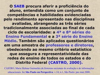 O SAEB procura aferir a proficiência do
aluno, entendida como um conjunto de
competências e habilidades evidenciadas
pelo rendimento apresentado nas disciplinas
avaliadas, abrangendo as três séries
tradicionalmente associadas ao final de cada
ciclo de escolaridade: a 4ª e 8ª séries do
Ensino Fundamental e a 3ª série do Ensino
Médio. Também são aplicados questionários
em uma amostra de professores e diretores,
obedecendo ao mesmo critério estatístico
que assegura a representatividade das
redes de ensino de todos os estados e do
Distrito Federal (CASTRO, 2000).
CASTRO, Maria Helena Guimarães de.Sistemas nacionais de avaliação e de informações
educacionais. In: São Paulo em Perspectiva. v.14, n.1, São Paulo: jan./mar.2000.
 