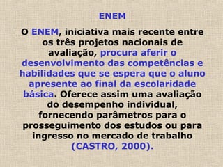 ENEM
O ENEM, iniciativa mais recente entre
os três projetos nacionais de
avaliação, procura aferir o
desenvolvimento das competências e
habilidades que se espera que o aluno
apresente ao final da escolaridade
básica. Oferece assim uma avaliação
do desempenho individual,
fornecendo parâmetros para o
prosseguimento dos estudos ou para
ingresso no mercado de trabalho
(CASTRO, 2000).
 