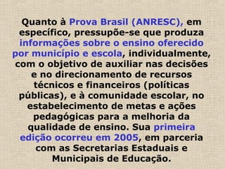 Quanto à Prova Brasil (ANRESC), em
específico, pressupõe-se que produza
informações sobre o ensino oferecido
por município e escola, individualmente,
com o objetivo de auxiliar nas decisões
e no direcionamento de recursos
técnicos e financeiros (políticas
públicas), e à comunidade escolar, no
estabelecimento de metas e ações
pedagógicas para a melhoria da
qualidade de ensino. Sua primeira
edição ocorreu em 2005, em parceria
com as Secretarias Estaduais e
Municipais de Educação.
 