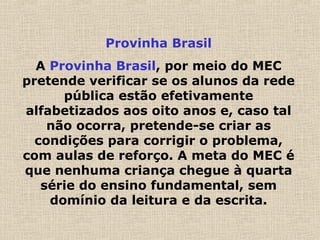 Provinha Brasil
A Provinha Brasil, por meio do MEC
pretende verificar se os alunos da rede
pública estão efetivamente
alfabetizados aos oito anos e, caso tal
não ocorra, pretende-se criar as
condições para corrigir o problema,
com aulas de reforço. A meta do MEC é
que nenhuma criança chegue à quarta
série do ensino fundamental, sem
domínio da leitura e da escrita.
 
