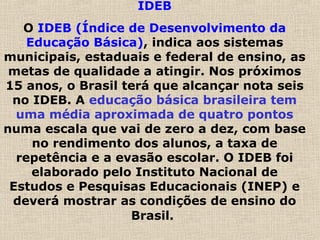 IDEB
O IDEB (Índice de Desenvolvimento da
Educação Básica), indica aos sistemas
municipais, estaduais e federal de ensino, as
metas de qualidade a atingir. Nos próximos
15 anos, o Brasil terá que alcançar nota seis
no IDEB. A educação básica brasileira tem
uma média aproximada de quatro pontos
numa escala que vai de zero a dez, com base
no rendimento dos alunos, a taxa de
repetência e a evasão escolar. O IDEB foi
elaborado pelo Instituto Nacional de
Estudos e Pesquisas Educacionais (INEP) e
deverá mostrar as condições de ensino do
Brasil.
 