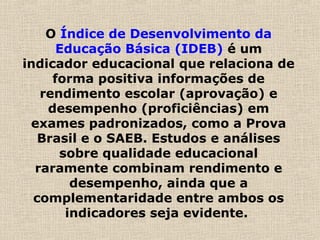 O Índice de Desenvolvimento da
Educação Básica (IDEB) é um
indicador educacional que relaciona de
forma positiva informações de
rendimento escolar (aprovação) e
desempenho (proficiências) em
exames padronizados, como a Prova
Brasil e o SAEB. Estudos e análises
sobre qualidade educacional
raramente combinam rendimento e
desempenho, ainda que a
complementaridade entre ambos os
indicadores seja evidente.
 