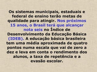 Os sistemas municipais, estaduais e
federal de ensino terão metas de
qualidade para atingir. Nos próximos
15 anos, o Brasil terá que alcançar
nota seis no Índice de
Desenvolvimento da Educação Básica
(IDEB). A educação básica brasileira
tem uma média aproximada de quatro
pontos numa escala que vai de zero a
dez e leva em conta o rendimento dos
alunos, a taxa de repetência e a
evasão escolar.
 