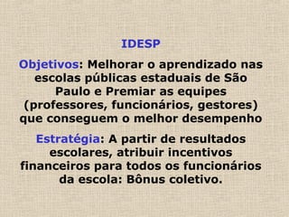 IDESP
Objetivos: Melhorar o aprendizado nas
escolas públicas estaduais de São
Paulo e Premiar as equipes
(professores, funcionários, gestores)
que conseguem o melhor desempenho
Estratégia: A partir de resultados
escolares, atribuir incentivos
financeiros para todos os funcionários
da escola: Bônus coletivo.
 